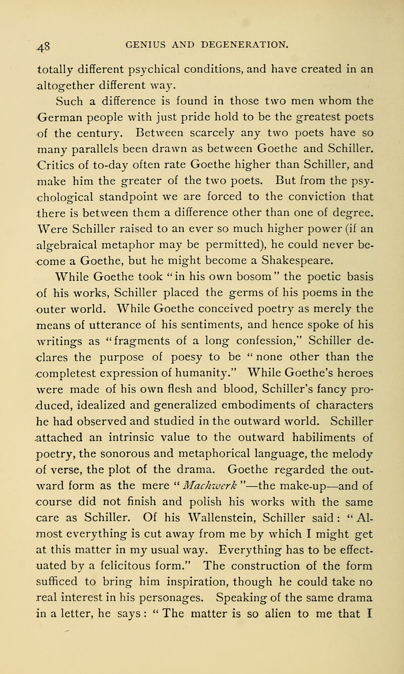 totally different psychical conditions, and have created in an altogether different way. Such a difference is found in those two men whom the German people with just pride hold to be the greatest poets of the century. Between scarcely any two poets have so many parallels been drawn as between Goethe and Schiller. Critics of to-day often rate Goethe higher than Schiller, and make him the greater of the two poets. But from the psy- chological standpoint we are forced to the conviction that there is between them a difference other than one of degree. Were Schiller raised to an ever so much higher power (if an algebraical metaphor may be permitted), he could never be- come a Goethe, but he might become a Shakespeare. While Goethe took in his own bosom the poetic basis of his works, Schiller placed the germs of his poems in the outer world. While Goethe conceived poetry as merely the means of utterance of his sentiments, and hence spoke of his writings as fragments of a long confession, Schiller de- clares the purpose of poesy to be  none other than the oompletest expression of humanity. While Goethe's heroes were made of his own flesh and blood, Schiller's fancy pro- duced, idealized and generalized embodiments of characters he had observed and studied in the outward world. Schiller attached an intrinsic value to the outward habiliments of poetry, the sonorous and metaphorical language, the melody of verse, the plot of the drama. Goethe regarded the out- ward form as the mere  Machwerk —the make-up—and of course did not finish and polish his works with the same care as Schiller. Of his Wallenstein, Schiller said :  Al- most everything is cut away from me by which I might get at this matter in my usual way. Everything has to be effect- uated by a felicitous form. The construction of the form sufficed to bring him inspiration, though he could take no real interest in his personages. Speaking of the same drama in a letter, he says:  The matter is so alien to me that I