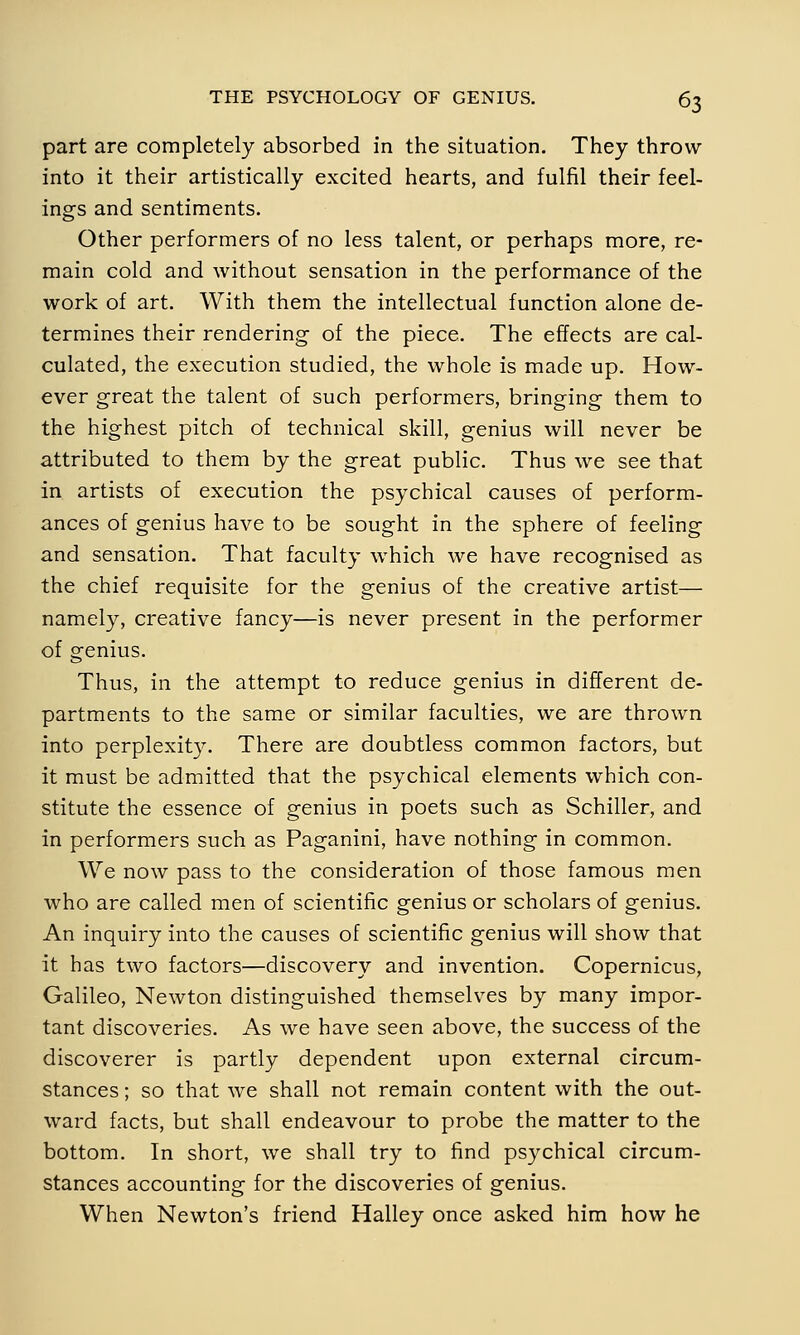 part are completely absorbed in the situation. They throw into it their artistically excited hearts, and fulfil their feel- ings and sentiments. Other performers of no less talent, or perhaps more, re- main cold and without sensation in the performance of the work of art. With them the intellectual function alone de- termines their rendering- of the piece. The effects are cal- culated, the execution studied, the whole is made up. How- ever great the talent of such performers, bringing them to the highest pitch of technical skill, genius will never be attributed to them by the great public. Thus we see that in artists of execution the psychical causes of perform- ances of genius have to be sought in the sphere of feeling and sensation. That faculty which we have recognised as the chief requisite for the genius of the creative artist— namely, creative fancy—is never present in the performer of genius. Thus, in the attempt to reduce genius in different de- partments to the same or similar faculties, we are thrown into perplexity. There are doubtless common factors, but it must be admitted that the psychical elements which con- stitute the essence of genius in poets such as Schiller, and in performers such as Paganini, have nothing in common. We now pass to the consideration of those famous men who are called men of scientific genius or scholars of genius. An inquiry into the causes of scientific genius will show that it has two factors—discovery and invention. Copernicus, Galileo, Newton distinguished themselves by many impor- tant discoveries. As we have seen above, the success of the discoverer is partly dependent upon external circum- stances ; so that we shall not remain content with the out- ward facts, but shall endeavour to probe the matter to the bottom. In short, we shall try to find psychical circum- stances accounting for the discoveries of genius. When Newton's friend Halley once asked him how he