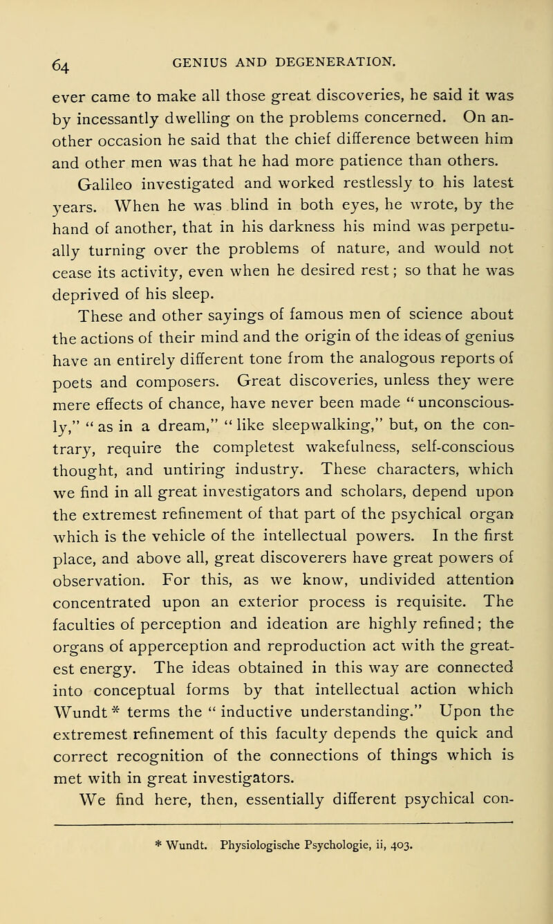 ever came to make all those great discoveries, he said it was by incessantly dwelling on the problems concerned. On an- other occasion he said that the chief difference between him and other men was that he had more patience than others. Galileo investigated and worked restlessly to his latest years. When he was blind in both eyes, he wrote, by the hand of another, that in his darkness his mind was perpetu- ally turning over the problems of nature, and would not cease its activity, even when he desired rest; so that he was deprived of his sleep. These and other sayings of famous men of science about the actions of their mind and the origin of the ideas of genius have an entirely different tone from the analogous reports of poets and composers. Great discoveries, unless they were mere effects of chance, have never been made  unconscious- ly,  as in a dream,  like sleepwalking, but, on the con- trary, require the completest wakefulness, self-conscious thought, and untiring industry. These characters, which we find in all great investigators and scholars, depend upon the extremest refinement of that part of the psychical organ which is the vehicle of the intellectual powers. In the first place, and above all, great discoverers have great powers of observation. For this, as we know, undivided attention concentrated upon an exterior process is requisite. The faculties of perception and ideation are highly refined; the organs of apperception and reproduction act with the great- est energy. The ideas obtained in this way are connected into conceptual forms by that intellectual action which Wundt * terms the  inductive understanding. Upon the extremest refinement of this faculty depends the quick and correct recognition of the connections of things which is met with in great investigators. We find here, then, essentially different psychical con- * Wundt. Physiologische Psychologie, ii, 403.
