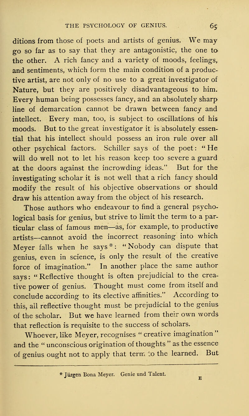 ditions from those of poets and artists of genius. We may go so far as to say that they are antagonistic, the one to- the other. A rich fancy and a variety of moods, feelings, and sentiments, which form the main condition of a produc- tive artist, are not only of no use to a great investigator of Nature, but they are positively disadvantageous to him. Every human being possesses fancy, and an absolutely sharp line of demarcation cannot be drawn between fancy and intellect. Every man, too, is subject to oscillations of his moods. But to the great investigator it is absolutely essen- tial that his intellect should possess an iron rule over all other psychical factors. Schiller says of the poet:  He will do well not to let his reason keep too severe a guard at the doors against the incrowding ideas. But for the investigating scholar it is not well that a rich fancy should modify the result of his objective observations or should draw his attention away from the object of his research. Those authors who endeavour to find a general psycho- logical basis for genius, but strive to limit the term to a par- ticular class of famous men—as, for example, to productive artists—cannot avoid the incorrect reasoning into which Meyer falls when he says*: Nobody can dispute that genius, even in science, is only the result of the creative force of imagination. In another place the same author says: Reflective thought is often prejudicial to the crea- tive power of genius. Thought must come from itself and conclude according to its elective affinities. According to this, all reflective thought must be prejudicial to the genius of the scholar. But we have learned from their own words that reflection is requisite to the success of scholars. Whoever, like Meyer, recognises  creative imagination  and the  unconscious origination of thoughts  as the essence of genius ought not to apply that term to the learned. But * Jürgen Bona Meyer. Genie und Talent.