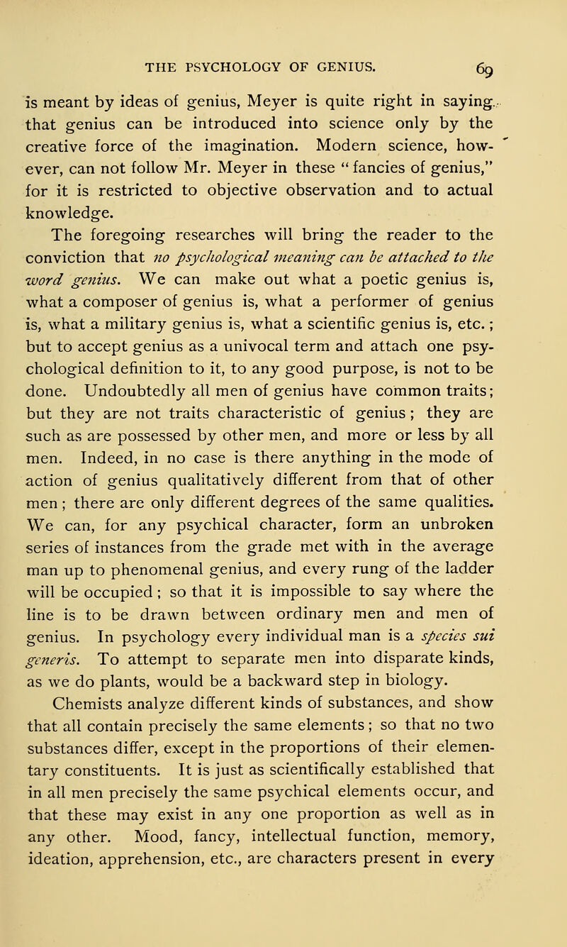 is meant by ideas of genius, Meyer is quite right in saying.- that genius can be introduced into science only by the creative force of the imagination. Modern science, how- ever, can not follow Mr. Meyer in these  fancies of genius, for it is restricted to objective observation and to actual knowledge. The foregoing researches will bring the reader to the conviction that no psychological meaning can be attached to the word genius. We can make out what a poetic genius is, what a composer of genius is, what a performer of genius is, what a military genius is, what a scientific genius is, etc.; but to accept genius as a univocal term and attach one psy- chological definition to it, to any good purpose, is not to be done. Undoubtedly all men of genius have common traits; but they are not traits characteristic of genius; they are such as are possessed by other men, and more or less by all men. Indeed, in no case is there anything in the mode of action of genius qualitatively different from that of other men ; there are only different degrees of the same qualities. We can, for any psychical character, form an unbroken series of instances from the grade met with in the average man up to phenomenal genius, and every rung of the ladder will be occupied ; so that it is impossible to say where the line is to be drawn between ordinary men and men of genius. In psychology every individual man is a species sui generis. To attempt to separate men into disparate kinds, as we do plants, would be a backward step in biology. Chemists analyze different kinds of substances, and show that all contain precisely the same elements; so that no two substances differ, except in the proportions of their elemen- tary constituents. It is just as scientifically established that in all men precisely the same psychical elements occur, and that these may exist in any one proportion as well as in any other. Mood, fancy, intellectual function, memory, ideation, apprehension, etc., are characters present in every