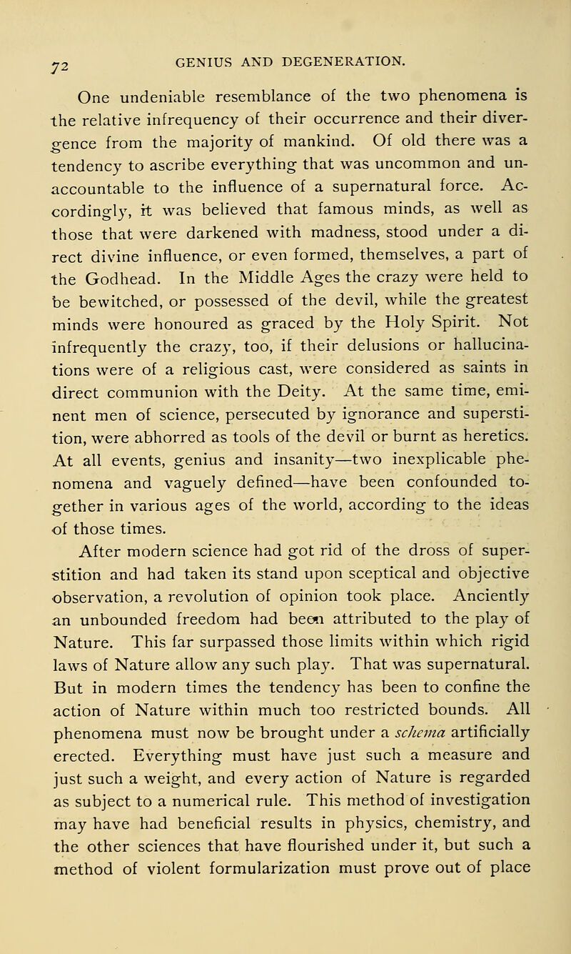 One undeniable resemblance of the two phenomena is the relative infrequency of their occurrence and their diver- gence from the majority of mankind. Of old there was a tendency to ascribe everything that was uncommon and un- accountable to the influence of a supernatural force. Ac- cordingly, it was believed that famous minds, as well as those that were darkened with madness, stood under a di- rect divine influence, or even formed, themselves, a part of the Godhead. In the Middle Ages the crazy were held to be bewitched, or possessed of the devil, while the greatest minds were honoured as graced by the Holy Spirit. Not infrequently the crazy, too, if their delusions or hallucina- tions were of a religious cast, were considered as saints in direct communion with the Deity. At the same time, emi- nent men of science, persecuted by ignorance and supersti- tion, were abhorred as tools of the devil or burnt as heretics. At all events, genius and insanity—two inexplicable phe- nomena and vaguely defined—have been confounded to- gether in various ages of the world, according to the ideas of those times. After modern science had got rid of the dross of super- stition and had taken its stand upon sceptical and objective observation, a revolution of opinion took place. Anciently an unbounded freedom had beon attributed to the play of Nature. This far surpassed those limits within which rigid laws of Nature allow any such play. That was supernatural. But in modern times the tendency has been to confine the action of Nature within much too restricted bounds. All phenomena must now be brought under a schema artificially erected. Everything must have just such a measure and just such a weight, and every action of Nature is regarded as subject to a numerical rule. This method of investigation may have had beneficial results in physics, chemistry, and the other sciences that have flourished under it, but such a method of violent formularization must prove out of place