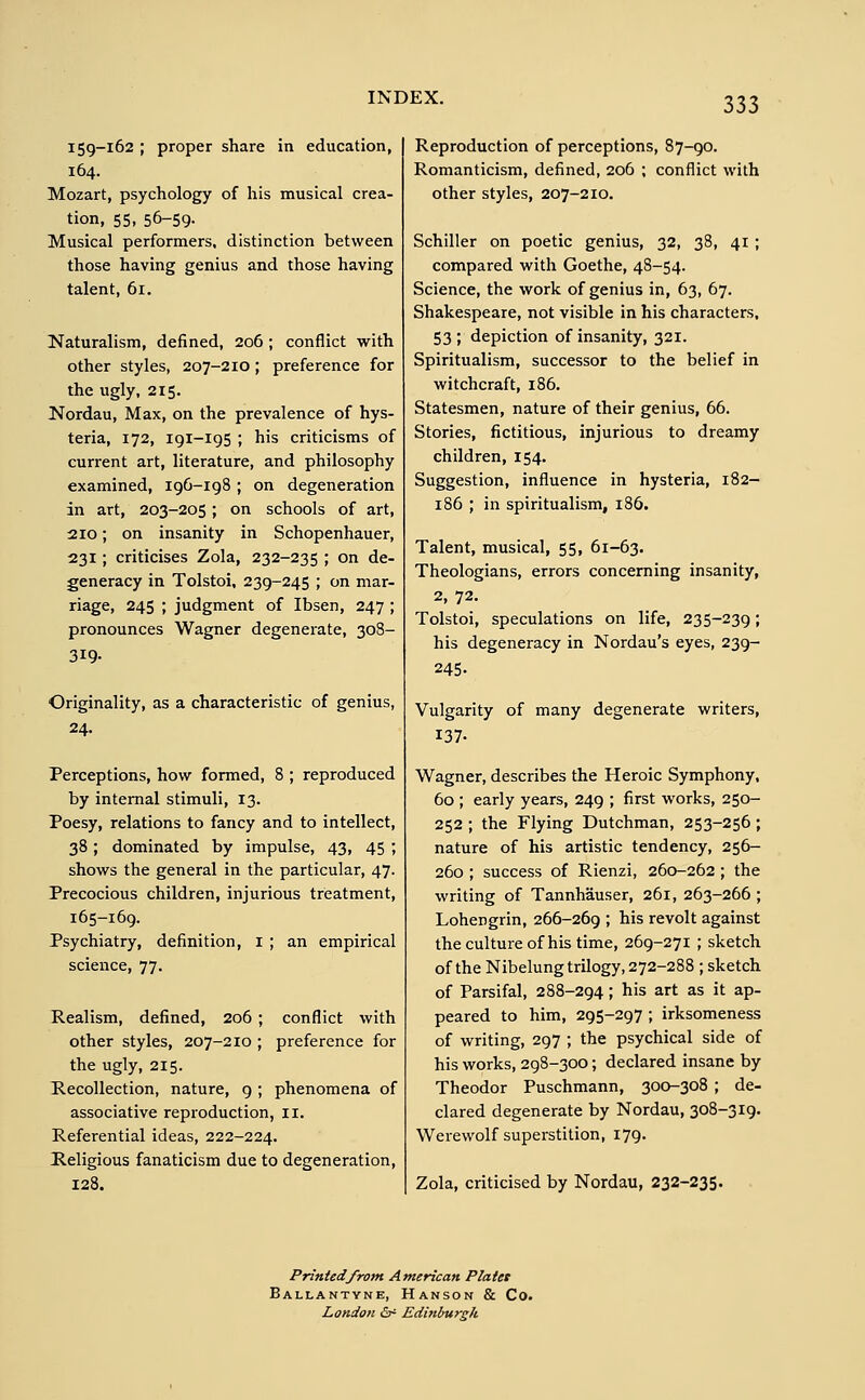 159-162 ; proper share in education, 164. Mozart, psychology of his musical crea- tion, 55, 56-59- Musical performers, distinction between those having genius and those having talent, 61. Naturalism, defined, 206 ; conflict with other styles, 207-210; preference for the ugly, 215. Nordau, Max, on the prevalence of hys- teria, 172, 191-195 ; his criticisms of current art, literature, and philosophy examined, 196-198 ; on degeneration in art, 203-205; on schools of art, 210; on insanity in Schopenhauer, 231; criticises Zola, 232-235 ; on de- generacy in Tolstoi, 239-245 ; on mar- riage, 245 ; judgment of Ibsen, 247 ; pronounces Wagner degenerate, 308- 319- Originality, as a characteristic of genius, 24. Perceptions, how formed, 8 ; reproduced by internal stimuli, 13. Poesy, relations to fancy and to intellect, 38; dominated by impulse, 43, 45 ; shows the general in the particular, 47. Precocious children, injurious treatment, 165-169. Psychiatry, definition, 1 ; an empirical science, 77. Realism, defined, 206 ; conflict with other styles, 207-210 ; preference for the ugly, 215. Recollection, nature, 9 ; phenomena of associative reproduction, 11. Referential ideas, 222-224. Religious fanaticism due to degeneration, 128. Reproduction of perceptions, 87-90. Romanticism, defined, 206 ; conflict with other styles, 207-210. Schiller on poetic genius, 32, 38, 41 ; compared with Goethe, 48-54. Science, the work of genius in, 63, 67. Shakespeare, not visible in his characters, 53 ; depiction of insanity, 321. Spiritualism, successor to the belief in witchcraft, 186. Statesmen, nature of their genius, 66. Stories, fictitious, injurious to dreamy children, 154. Suggestion, influence in hysteria, 182- 186 ; in spiritualism, 186. Talent, musical, 55, 61-63. Theologians, errors concerning insanity, 2, 72. Tolstoi, speculations on life, 235-239; his degeneracy in Nordau's eyes, 239- 245- Vulgarity of many degenerate writers, 137- Wagner, describes the Heroic Symphony, 60 ; early years, 249 ; first works, 250- 252 ; the Flying Dutchman, 253-256 ; nature of his artistic tendency, 256- 260 ; success of Rienzi, 260-262 ; the writing of Tannhäuser, 261, 263-266 ; Lohengrin, 266-269 ; his revolt against the culture of his time, 269-271 ; sketch of the Nibelung trilogy, 272-288 ; sketch of Parsifal, 288-294; his art as it ap- peared to him, 295-297 ; irksomeness of writing, 297 ; the psychical side of his works, 298-300; declared insane by Theodor Puschmann, 300-308 ; de- clared degenerate by Nordau, 308-319. Werewolf superstition, 179. Zola, criticised by Nordau, 232-235. Printed from American Plates Ballantyne, Hanson & Co. London & Edinburgh