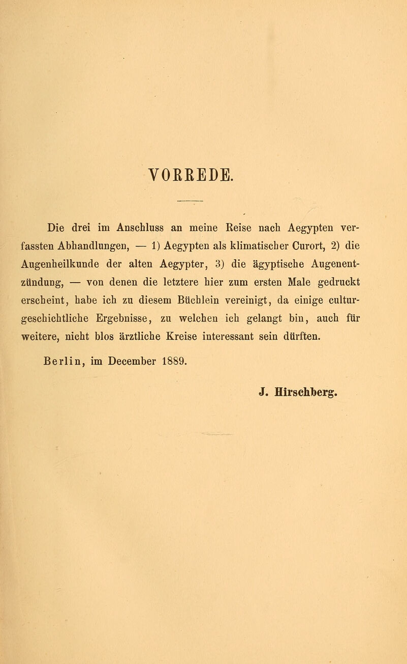 VORREDE. Die drei im Anschluss an meine Reise nach Aegypten ver- fassten Abhandlungen, — 1) Aegypten als klimatischer Curort, 2) die Augenheilkunde der alten Aegypter, 3) die ägyptische Augenent- zündung, — von denen die letztere hier zum ersten Male gedruckt erscheint, habe ich zu diesem Büchlein vereinigt, da einige cultur- gesehichtliche Ergebnisse, zu welchen ich gelangt bin, auch für weitere, nicht blos ärztliche Kreise interessant sein dürften. Berlin, im December 1889. J. Hirschberg.