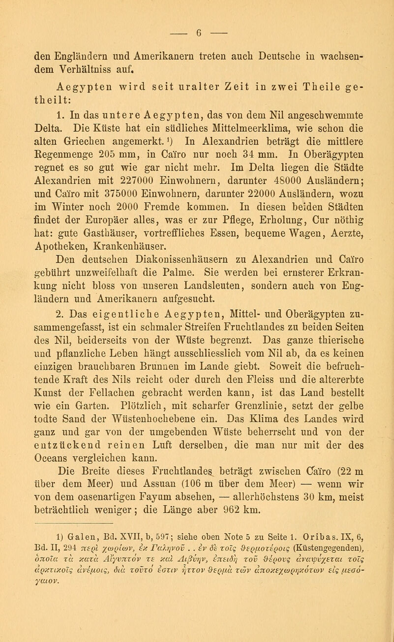 den Engländern und Amerikanern treten auch Deutsche in wachsen- dem Verhältniss auf. Aegypten wird seit uralter Zeit in zwei Theile ge- theilt: 1. In das untere Aegypten, das von dem Nil angeschwemmte Delta. Die Küste hat ein südliches Mittelmeerklima, wie schon die alten Griechen angemerkt.J) In Alexandrien beträgt die mittlere Regenmenge 205 mm, in Cairo nur noch 34 mm. In Oberägypten regnet es so gut wie gar nicht mehr. Im Delta liegen die Städte Alexandrien mit 227000 Einwohnern, darunter 48000 Ausländern; und Cäiro mit 375000 Einwohnern, darunter 22000 Ausländern, wozu im Winter noch 2000 Fremde kommen. In diesen beiden Städten findet der Europäer alles, was er zur Pflege, Erholung, Cur nöthig hat: gute Gasthäuser, vortreffliches Essen, bequeme Wagen, Aerzte, Apotheken, Krankenhäuser. Den deutschen Diakonissenhäusern zu Alexandrien und Cairo gebührt unzweifelhaft die Palme. Sie werden bei ernsterer Erkran- kung nicht bloss von unseren Landsleuten, sondern auch von Eng- ländern und Amerikanern aufgesucht. 2. Das eigentliche Aegypten, Mittel- und Oberägypten zu- sammengefasst, ist ein schmaler Streifen Fruchtlandes zu beiden Seiten des Nil, beiderseits von der Wüste begrenzt. Das ganze thierische und pflanzliche Leben hängt ausschliesslich vom Nil ab, da es keinen einzigen brauchbaren Brunnen im Lande giebt. Soweit die befruch- tende Kraft des Nils reicht oder durch den Fleiss und die altererbte Kunst der Fellachen gebracht werden kann, ist das Land bestellt wie ein Garten. Plötzlich, mit scharfer Grenzlinie, setzt der gelbe todte Sand der Wüstenhochebene ein. Das Klima des Landes wird ganz und gar von der umgebenden Wüste beherrscht und von der entzückend reinen Luft derselben, die man nur mit der des Oceans vergleichen kann. Die Breite dieses Fruchtlandes^ beträgt zwischen Cairo (22 m über dem Meer) und Assuan (106 m über dem Meer) — wenn wir von dem oasenartigen Fayum absehen, — allerhöchstens 30 km, meist beträchtlich weniger; die Länge aber 962 km. 1) Galen, Bd. XVII, b, 597; siehe oben Note 5 zu Seite 1. Oribas. IX, 6, Bd. II, 294 ixsql '/(oq'lcov, ex Falrivov . . iv ds zolq Q-SQfxoxsQOLq (Küstengegenden), oTtoia zcc xaza AXyvnzov zs xal Aißvrjv, etcelö)^ zov d-epovq dvtxipvxszai zolq aQzzLXoZq avefxoiq, öia zovzo eaziv ?)zzov ■Q-egfia zwv u7iox£yi<i)Q->}xözo)v slq /.isoö- yaiov.