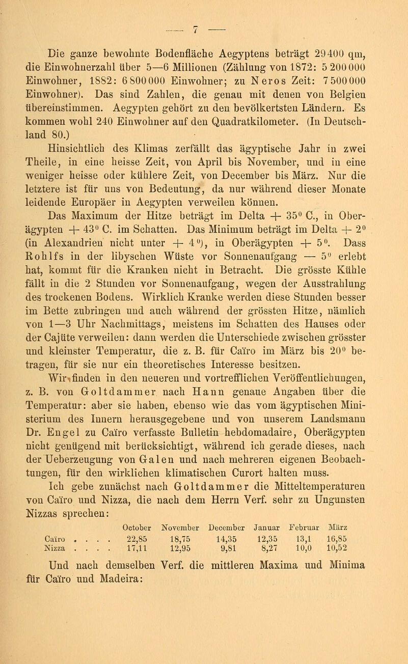 Die ganze bewohnte Bodenfläche Aegyptens beträgt 29400 qni, die Einwohnerzahl über 5—6 Millionen (Zählung von 1872: 5 200000 Einwohner, 1882: 6 800000 Einwohner; zu Neros Zeit: 7500000 Einwohner). Das sind Zahlen, die genau mit denen von Belgien übereinstimmen. Aegypten gehört zu den bevölkertsten Ländern. Es kommen wohl 240 Einwohner auf den Quadratkilometer. (In Deutsch- land 80.) Hinsichtlich des Klimas zerfällt das ägyptische Jahr in zwei Theile, in eine heisse Zeit, von April bis November, und in eine weniger heisse oder kühlere Zeit, von December bis März. Nur die letztere ist für uns von Bedeutung, da nur während dieser Monate leidende Europäer in Aegypten verweilen können. Das Maximum der Hitze beträgt im Delta + 35° C, in Ober- ägypten + 43° C. im Schatten. Das Minimum beträgt im Delta 4-2° (in Alexandrien nicht unter -f- 4°), in Oberägypten +5°. Dass Rohlfs in der libyschen Wüste vor Sonnenaufgang — 5Ö erlebt hat, kommt für die Kranken nicht in Betracht. Die grösste Kühle fällt in die 2 Stunden vor Sonnenaufgang, wegen der Ausstrahlung des trockenen Bodens. Wirklich Kranke werden diese Stunden besser im Bette zubringen und auch während der grössten Hitze, nämlich von 1—3 Uhr Nachmittags, meistens im Schatten des Hauses oder der Cajüte verweilen: dann werden die Unterschiede zwischen grösster und kleinster Temperatur, die z. B. für Ca'iro im März bis 20° be- tragen, für sie nur ein theoretisches Interesse besitzen. Wir-tfinden in den neueren und vortrefflichen Veröffentlichungen, z. B. von Goltdammer nach Hann genaue Angaben über die Temperatur: aber sie haben, ebenso wie das vom ägyptischen Mini- sterium des Innern herausgegebene und von unserem Landsmann Dr. Engel zu Ca'iro verfasste Bulletin hebdomadaire, Oberägypten nicht genügend mit berücksichtigt, während ich gerade dieses, nach der Ueberzeugung von Galen und nach mehreren eigenen Beobach- tungen, für den wirklichen klimatischen Curort halten muss. Ich gebe zunächst nach Goltdammer die Mitteltemperaturen von Ca'iro und Nizza, die nach dem Herrn Verf. sehr zu Ungunsten Nizzas sprechen: October November December Januar Februar März Cairo .... 22,85 18,75 14,35 12,35 13,1 16,85 Nizza .... 17,11 12,95 9,81 8,27 10,0 10,52 Und nach demselben Verf. die mittleren Maxima und Minima für Ca'iro und Madeira: