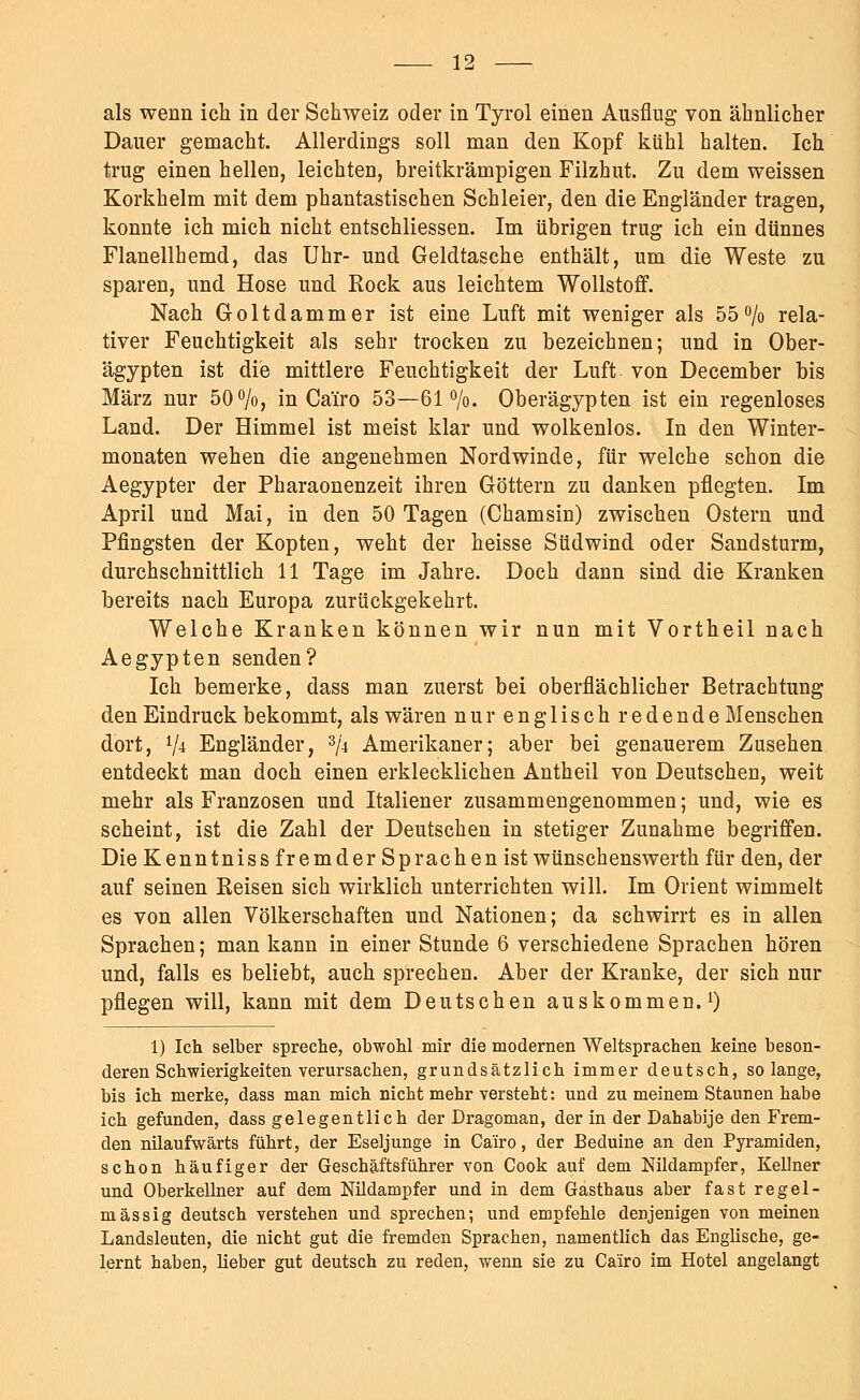 als wenn ich in der Schweiz oder in Tyrol einen Ausflug von ähnlicher Dauer gemacht. Allerdings soll man den Kopf kühl halten. Ich trug einen hellen, leichten, breitkrämpigen Filzhut. Zu dem weissen Korkhelm mit dem phantastischen Schleier, den die Engländer tragen, konnte ich mich nicht entschliessen. Im übrigen trug ich ein dünnes Flanellhemd, das Uhr- und Geldtasche enthält, um die Weste zu sparen, und Hose und Rock aus leichtem Wollstoff. Nach Goltdammer ist eine Luft mit weniger als 55% rela- tiver Feuchtigkeit als sehr trocken zu bezeichnen; und in Ober- ägypten ist die mittlere Feuchtigkeit der Luft von December bis März nur 50%, in Ca'iro 53—61%. Oberägypten ist ein regenloses Land. Der Himmel ist meist klar und wolkenlos. In den Winter- monaten wehen die angenehmen Nordwinde, für welche schon die Aegypter der Pharaonenzeit ihren Göttern zu danken pflegten. Im April und Mai, in den 50 Tagen (Chamsin) zwischen Ostern und Pfingsten der Kopten, weht der heisse Südwind oder Sandsturm, durchschnittlich 11 Tage im Jahre. Doch dann sind die Kranken bereits nach Europa zurückgekehrt. Welche Kranken können wir nun mit Vortheil nach Aegypten senden? Ich bemerke, dass man zuerst bei oberflächlicher Betrachtung den Eindruck bekommt, als wären nur englisch redende Menschen dort, V* Engländer, 3/4 Amerikaner; aber bei genauerem Zusehen entdeckt man doch einen erklecklichen Antheil von Deutschen, weit mehr als Franzosen und Italiener zusammengenommen; und, wie es scheint, ist die Zahl der Deutschen in stetiger Zunahme begriffen. Die Kenntniss fremder Sprachen ist wünschenswerth für den, der auf seinen Reisen sich wirklich unterrichten will. Im Orient wimmelt es von allen Völkerschaften und Nationen; da schwirrt es in allen Sprachen; man kann in einer Stunde 6 verschiedene Sprachen hören und, falls es beliebt, auch sprechen. Aber der Kranke, der sich nur pflegen will, kann mit dem Deutschen auskommen.1) 1) Ich selber spreche, obwohl mir die modernen Weltsprachen keine beson- deren Schwierigkeiten verursachen, grundsätzlich immer deutsch, solange, bis ich merke, dass man mich nicht mehr versteht: und zu meinem Staunen habe ich gefunden, dass gelegentlich der Dragoman, der in der Dahabije den Frem- den nilaufwärts führt, der Eseljunge in Ca'iro, der Beduine an den Pyramiden, schon häufiger der Geschäftsführer von Cook auf dem Nildampfer, Kellner und Oberkellner auf dem Nüdampfer und in dem Gasthaus aber fast regel- mässig deutsch verstehen und sprechen; und empfehle denjenigen von meinen Landsleuten, die nicht gut die fremden Sprachen, namentlich das Englische, ge- lernt haben, lieber gut deutsch zu reden, wenn sie zu Ca'iro im Hotel angelangt