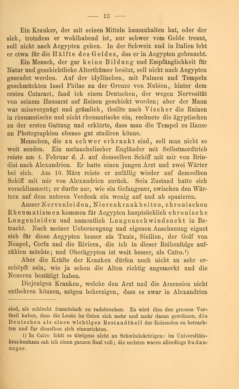 Ein Kranker, der mit seinen Mitteln hauszuhalten hat, oder der sich, trotzdem er wohlhabend ist, nur schwer vom Gelde trennt, soll nicht nach Aegypten gehen. In der Schweiz und in Italien lebt er etwa für die Hälfte des Geldes, das er in Aegypten gebraucht. Ein Mensch, der gar keine Bildung und Empfänglichkeit für Natur und geschichtliche Alterthümer besitzt, soll nicht nach Aegypten gesendet werden. Auf der idyllischen, mit Palmen und Tempeln geschmückten Insel Philae an der Grenze von Nubien, hinter dem ersten Cataract, fand ich einen Deutschen, der wegen Nervosität von seinem Hausarzt auf Reisen geschickt worden; aber der Mann war missvergnügt und grämlich, th eilte nach Vis eher die Euinen in rheumatische und nicht rheumatische ein, rechnete die ägyptischen zu der ersten Gattung und erklärte, dass man die Tempel zu Hause an Photographien ebenso gut studiren könne. Menschen, die zu schwer erkrankt sind, soll man nicht so weit senden. Ein melancholischer Engländer mit Selbstmordtrieb reiste am 4. Februar d. J. auf demselben Schiff mit mir von Brin- disi nach Alexandrien. Er hatte einen jungen Arzt und zwei Wärter bei sich. Am 10. März reiste er zufällig wieder auf demselben Schiff mit mir von Alexandrien zurück. Sein Zustand hatte sich verschlimmert; er durfte nur, wie ein Gefangener, zwischen den Wär- tern auf dem unteren Verdeck ein wenig auf und ab spazieren. Ausser Nervenleiden, Nierenkrankheiten, chronischen Rheumatismen kommen für Aegypten hauptsächlich chronische Lungenleiden und namentlich Lungenschwindsucht in Be- tracht. Nach meiner Ueberzeugung und eigenen Anschauung eignet sich für diese Aegypten besser als Tunis, Sicilien, der Golf von Neapel, Corfu und die Riviera, die ich in dieser Reihenfolge auf- zählen möchte; und Oberägypten ist weit besser, als Cärro.1) Aber die Kräfte der Kranken dürfen noch nicht zu sehr er- schöpft sein, wie ja schon die Alten richtig angemerkt und die Neueren bestätigt haben. Diejenigen Kranken, welche den Arzt und die Arzeneien nicht entbehren können, mögen beherzigen, dass es zwar in Alexandrien sind, als schlecht französisch zu radebrechen. Es wird dies den grossen Vor- theil haben, dass die Leute im Osten sich mehr und mehr daran gewöhnen, die Deutschen als einen wichtigen Bestandtheil der Keisenden zu betrach- ten und für dieselben sich einzurichten. 1) In Cairo fehlt es übrigens nicht an Schwindsüchtigen: im Universitäts- krankenhaus sah ich einen ganzen Saal voll; die meisten waren allerdings Sudan- neger.