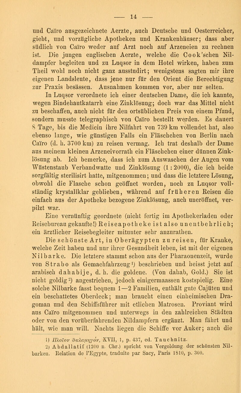 und Cai'ro ausgezeichnete Aerzte, auch Deutsche und Oesterreicher, giebt, und vorzügliche Apotheken und Krankenhäuser; dass aber südlich von Ca'iro weder auf Arzt noch auf Arzeneien zu rechnen ist. Die jungen englischen Aerzte, welche die Cook'schen Nil- dampfer begleiten und zu Luq3or in dem Hotel wirken, haben zum Theil wohl noch nicht ganz ausstudirt; wenigstens sagten mir ihre eigenen Landsleute, dass jene nur für den Orient die Berechtigung zur Praxis besässen. Ausnahmen kommen vor, aber nur selten. In Luqsor verordnete ich einer deutschen Dame, die ich kannte, wegen Bindehautkatarrh eine Zinklösung; doch war das Mittel nicht zu beschaffen, auch nicht für den ortsüblichen Preis von einem Pfund, sondern musste telegraphisch von Ca'iro bestellt werden. Es dauert 8 Tage, bis die Medicin ihre Nilfahrt von 739 km vollendet hat, also ebenso lange, wie günstigen Falls ein Fläschchen von Berlin nach Ca'iro (d. h. 3700 km) zu reisen vermag. Ich trat deshalb der Dame aus meinem kleinen Arzeneivorrath ein Fläschchen einer dünnen Zink- lösung ab. Ich bemerke, dass ich zum Auswaschen der Augen vom Wüstenstaub Verbandwatte und Zinklösung (1: 2000), die ich beide sorgfältig sterilisirt hatte, mitgenommen; und dass die letztere Lösung, obwohl die Flasche schon geöffnet worden, noch zu Luqsor voll- ständig krystallklar geblieben, während auf früheren Reisen die einfach aus der Apotheke bezogene Zinklösung, auch uneröffnet, ver- pilzt war. Eine vernünftig geordnete (nicht fertig im Apothekerladen oder Reisebureau gekaufte !)Reiseapothekeistalsounentbehrlich; ein ärztlicher Reisebegleiter mitunter sehr anzurathen. Die schönste Art, in Oberägypten zu reisen, für Kranke, welche Zeit haben und nur ihrer Gesundheit leben, ist mit der eigenen Nilbarke. Die letztere stammt schon aus der Pharaonenzeit, wurde von Strabo als Gemachfahrzeug1) beschrieben und heisst jetzt auf arabisch dahabije, d. h. die goldene. (Von dahab, Gold.) Sie ist nicht goldig2) angestrichen, jedoch einigermaassen kostspielig. Eine solche Nilbarke fasst bequem 1—2 Familien, enthält gute Cajüten und ein beschattetes Oberdeck; man braucht einen einheimischen Dra- goman und den Schiffsführer mit etlichen Matrosen. Proviant wird aus Ca'iro mitgenommen und unterwegs in den zahlreichen Städten oder von den vorüberfahrenden Nildampfern ergänzt. Man fährt und hält, wie man will. Nachts liegen die Schiffe vor Anker; auch die i) nXotov d-aXaf.irjyöv, XVII, 1, p. 437, ed. Tauchnitz. 2) Abdallatif (1200 n. Chr.) spricht von Vergoldung der schönsten Nil- barken. Relation de l'Egypte, traduite par Sacy, Paris 1810, p. 300.