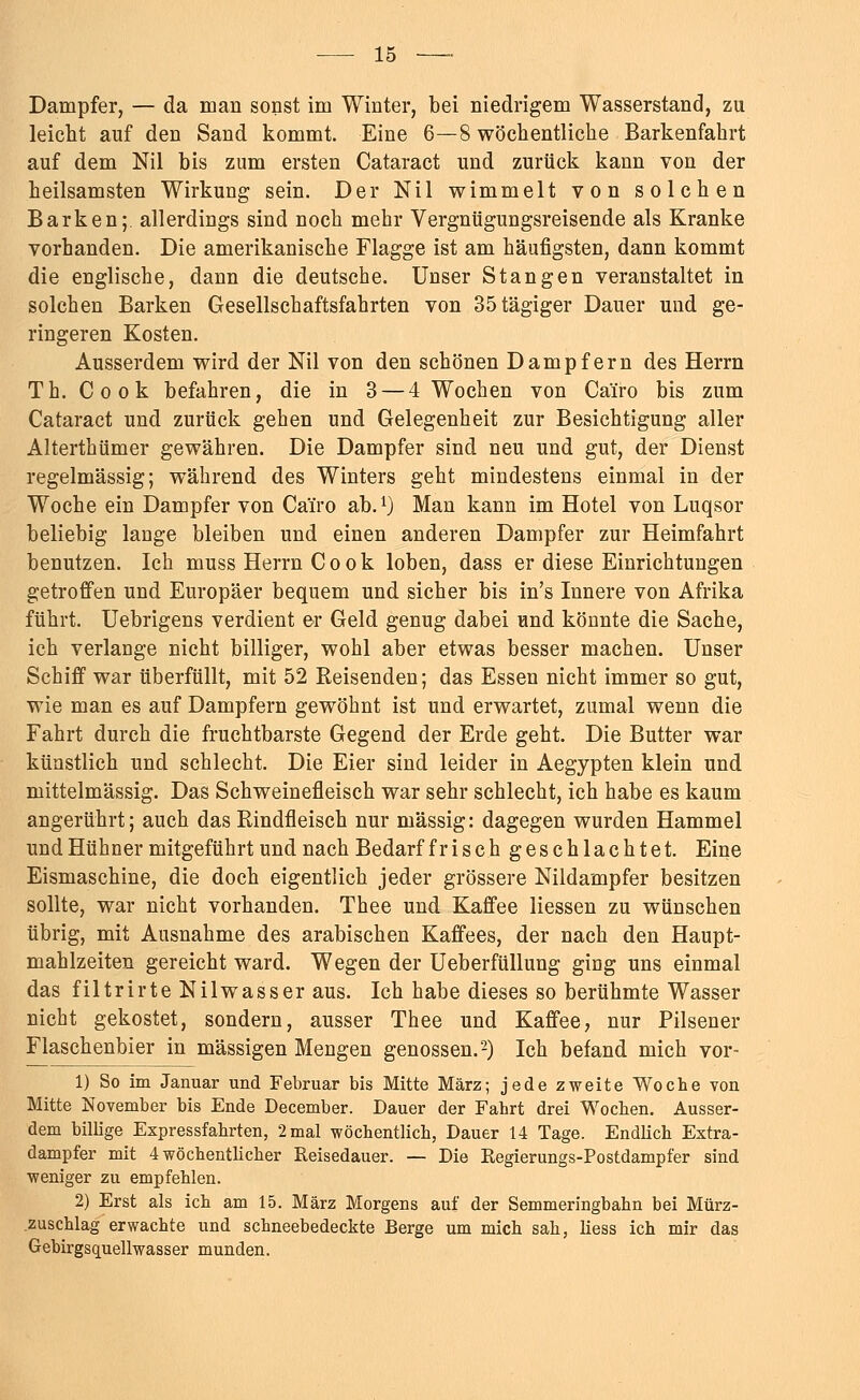 Dampfer, — da man sonst im Winter, bei niedrigem Wasserstand, zu leicht auf den Sand kommt. Eine 6—8 wöchentliche Barkenfahrt auf dem Nil bis zum ersten Cataract und zurück kann von der heilsamsten Wirkung sein. Der Nil wimmelt von solchen Barken;, allerdings sind noch mehr Vergnügungsreisende als Kranke vorhanden. Die amerikanische Flagge ist am häufigsten, dann kommt die englische, dann die deutsche. Unser Stangen veranstaltet in solchen Barken Gesellschaftsfahrten von 35tägiger Dauer und ge- ringeren Kosten. Ausserdem wird der Nil von den schönen Dampfern des Herrn Th. Cook befahren, die in 3 — 4 Wochen von Ca'iro bis zum Cataract und zurück gehen und Gelegenheit zur Besichtigung aller Alterthümer gewähren. Die Dampfer sind neu und gut, der Dienst regelmässig; während des Winters geht mindestens einmal in der Woche ein Dampfer von Ca'iro ab.1) Man kann im Hotel von Luqsor beliebig lange bleiben und einen anderen Dampfer zur Heimfahrt benutzen. Ich muss Herrn Cook loben, dass er diese Einrichtungen getroffen und Europäer bequem und sicher bis in's Innere von Afrika führt. Uebrigens verdient er Geld genug dabei und könnte die Sache, ich verlange nicht billiger, wohl aber etwas besser machen. Unser Schiff war überfüllt, mit 52 Reisenden; das Essen nicht immer so gut, wie man es auf Dampfern gewöhnt ist und erwartet, zumal wenn die Fahrt durch die fruchtbarste Gegend der Erde geht. Die Butter war künstlich und schlecht. Die Eier sind leider in Aegypten klein und mittelmässig. Das Schweinefleisch war sehr schlecht, ich habe es kaum angerührt; auch das Rindfleisch nur massig: dagegen wurden Hammel und Hühner mitgeführt und nach Bedarf frisch geschlachtet. Eine Eismaschine, die doch eigentlich jeder grössere Nildampfer besitzen sollte, war nicht vorhanden. Thee und Kaffee Hessen zu wünschen übrig, mit Ausnahme des arabischen Kaffees, der nach den Haupt- mahlzeiten gereicht ward. Wegen der Ueberfüllung ging uns einmal das filtrirte Nilwasser aus. Ich habe dieses so berühmte Wasser nicht gekostet, sondern, ausser Thee und Kaffee, nur Pilsener Flaschenbier in massigen Mengen genossen.2) Ich befand mich vor- 1) So im Januar und Februar bis Mitte März; jede zweite Woche von Mitte November bis Ende December. Dauer der Fahrt drei Wochen. Ausser- dem billige Expressfahrten, 2 mal -wöchentlich, Dauer 14 Tage. Endlich Extra- dampfer mit 4 wöchentlicher Reisedauer. — Die Regierungs-Postdampfer sind weniger zu empfehlen. 2) Erst als ich am 15. März Morgens auf der Semmeringbahn bei Mürz- zuschlag erwachte und schneebedeckte Berge um mich sah, liess ich mir das Gebirgsquellwasser munden.