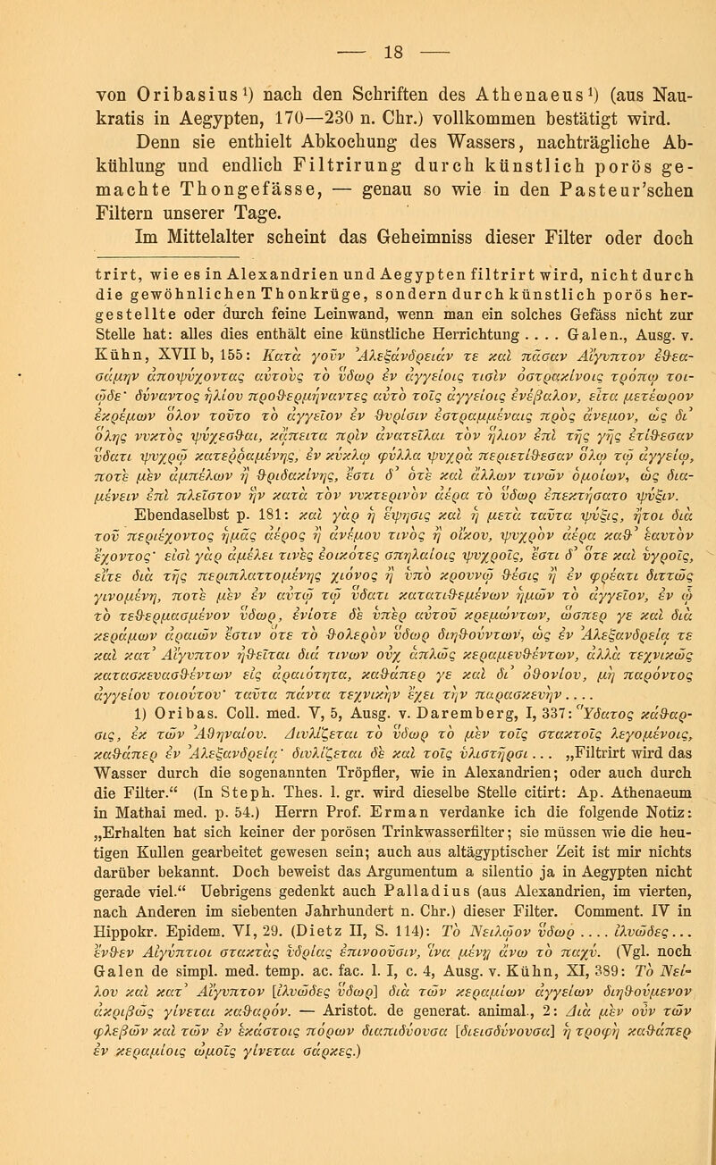von Oribasius1) nach den Schriften des Athenaeus1) (aus Nau- kratis in Aegypten, 170—230 n. Chr.) vollkommen bestätigt wird. Denn sie enthielt Abkochung des Wassers, nachträgliche Ab- kühlung und endlich Filtrirung durch künstlich porös ge- machte Thongefässe, — genau so wie in den Pasteur'schen Filtern unserer Tage. Im Mittelalter scheint das Geheimniss dieser Filter oder doch trirt, wie es in Alexandrien und Aegypten filtrirt wird, nichtdurch die gewöhnlichen Thonkrüge, sondern durch künstlich porös her- gestellte oder durch feine Leinwand, wenn man ein solches Gefäss nicht zur Stelle hat: alles dies enthält eine künstliche Herrichtung .... Galen., Ausg. v. Kühn, XVII b, 155: Kazd yovv AXe^dvÖQeidv ze xal ndoav Aiyvnzov i&ea- oäßrjv anoipv%ovzaq avzovq zb vöcoq iv ayyeloiq ziolv oozQaxivoiq zQonco zoi- cööe' övvavzoq rjXiov nQoQ-£Q[ir}vavzeq avzb zolq dyyeioiq iveßaXov, slza (xezecoQOv ixQefxcov oXov zovzo zb dyyelov iv 0-vqioiv iozQa/xfxevaiq tcqoq dvefxov, cuq öS oXrjq vvxzbq tpv%eod-ai, xaneiza uqIv avazelXai. zbv rjXiov inl z?jq yijq izi&eoav vöazi ipvxQcö xazeQQaftevrjq, iv xvxXco cpvXXa tpv/Qa neQiezl&eoav oXcp zcö dyyeico, Tioze (xev dßneXcov ?} 9-Qiöaxlvqq, eozi ö ozs xal aXXcov zivcöv bßoicov, cbq öia- ßiveiv inl nXelozov r]v xazd zbv vvxzeQivbv dsgcc zb vöcoq inexzi)oazo ipv^iv. Ebendaselbst p. 181: xal yccQ rj evjrjoiq xal rj (/.ezd zavza vjv^iq, rjzoi öid zov neQie%ovzoq ijßüq aeQoq ?} ave/xov zivoq rj ol'xov, vjvxqov asQa xaQ- eavzbv eyovzoq' elol ydg dßeXei ziveq ioixozeq onrjXaioiq xpvyQolq, eozi rf' ozs xal vyoolq, el'zs öid zr\q neQinXazzoßevrjq %iövoq r] vnb xqovvcö Q-eoiq rj ev cpoeazi öizzcöq yivoftevrj, Tioze [xev ev avzcö zcö vöazi xazaziQ-efj.evcov ijfxcöv zb dyyelov, ev co tb ze&eoßaoßevov vöcoq, ivloze öh vnho avzov xgeßcövzcov, cooneQ ye xal öid xegäßcov doaicöv eoziv ozs zb QoXeQOV vöcoq öitj&ovvzcov, cbq ev AXe^avÖQela ze xal xaz' Aiyvnzov r/S-elzai öid zivcov ovy anXcöq xeQaßevQ-evzcov, aXXa zeyyixcöq xazaoxevao&evTcov elq aQaiözrjza, xa&dneQ ye xal öl o&ovlov, {j.?j naQÖvzoq dyyelov zoiovzov' zavza ndvza ze'/vixrjv eyei zrjv naQaoxev-qv.... 1) Oribas. Coli. med. V, 5, Ausg. v. Daremberg, I, 337: Yöazoq xd&aQ- oiq, ex zcöv Adrjvaiov. AivXlt,ezai zb vöcoq zb [xev zolq ozaxzolq Xeyo/nevotq, xa&dneQ ev AXe^avÖQeia.' öivXi^ezai öh xal zolq vXiozfjQOi ... „Filtrirt wird das Wasser durch die sogenannten Tröpfler, wie in Alexandrien; oder auch durch die Filter. (In Steph. Thes. 1. gr. wird dieselbe Stelle citirt: Ap. Athenaeum in Mathai med. p. 54.) Herrn Prof. Erman verdanke ich die folgende Notiz: „Erhalten hat sich keiner der porösen Trinkwasserfilter; sie müssen wie die heu- tigen Kullen gearbeitet gewesen sein; auch aus altägyptischer Zeit ist mir nichts darüber bekannt. Doch beweist das Argumentum a silentio ja in Aegypten nicht gerade viel. Uebrigens gedenkt auch Palladius (aus Alexandrien, im vierten, nach Anderen im siebenten Jahrhundert n. Chr.) dieser Filter. Comment. IV in Hippokr. Epidem. VI, 29. (Dietz II, S. 114): Tb NeiXcöov vöcoq .... iXvcööeq... ev&ev Aiyvnzioi ozaxzaq vÖQlaq inivoovoiv, clva ycevy ävco zb na%v. (Vgl. noch Galen de simpl. med. temp. ac. fac. 1. I, c. 4, Ausg. v. Kühn, XI, 389: Tb Nei- Xov xal xaz' Aiyvnzov [iXvcööeq vöcoq] öid zcöv xeQaßicov dyyeicov öi?]&ovßevov dxQißcöq ylvezai xaQ-aQov. — Aristot. de generat. animal., 2: Aid ßhv ovv zcöv cpXeßcöv xal zcöv iv kxdozoiq nÖQcov öiamövovoa [öieioövvovoa] rj ZQoep?] xaQ-äneQ iv xeQa/xioiq co/xolq ylvezai oaQxeq.)