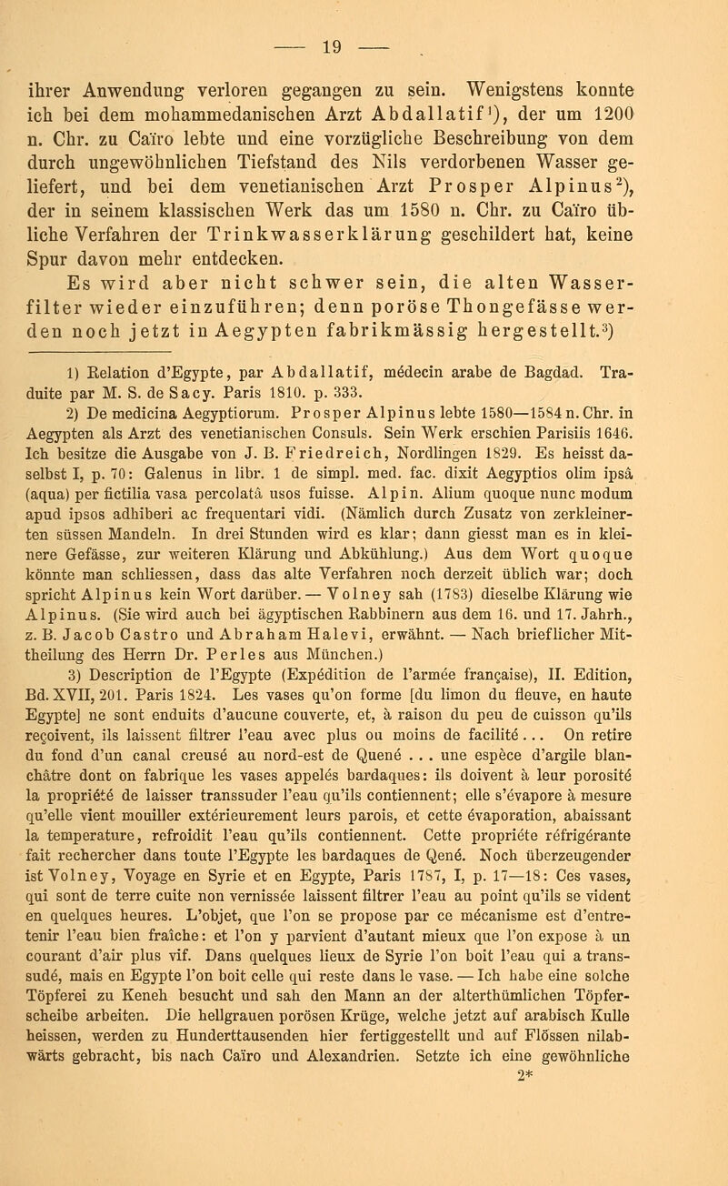 ihrer Anwendung verloren gegangen zu sein. Wenigstens konnte ich bei dem mohammedanischen Arzt Abdallatif'), der um 1200 n. Chr. zu Ca'iro lebte und eine vorzügliche Beschreibung von dem durch ungewöhnlichen Tiefstand des Nils verdorbenen Wasser ge- liefert, und bei dem venetianischen Arzt Prosper Alpinus2), der in seinem klassischen Werk das um 1580 n. Chr. zu Cai'ro üb- liche Verfahren der Trinkwasserklärung geschildert hat, keine Spur davon mehr entdecken. Es wird aber nicht schwer sein, die alten Wasser- filter wieder einzuführen; denn poröse Thongefässe wer- den noch jetzt in Aegypten fabrikmässig hergestellt.3) 1) Kelation d'Egypte, par Abdallatif, medecin arabe de Bagdad. Tra- duite par M. S. de Sacy. Paris 1810. p. 333. 2) De medicina Aegyptiorum. Prosper Alpinus lebte 1580—1584n.Cbr. in Aegypten als Arzt des venetianischen Consuls. Sein Werk erschien Parisiis 1646. Ich besitze die Ausgabe von J. B. Friedreich, Nordlingen 1829. Es heisst da- selbst I, p. 70: Galenus in libr. 1 de simpl. med. fac. dixit Aegyptios olim ipsa (aqua) per fictilia vasa percolatä usos fuisse. Alpin. Alium quoque nunc modum apud ipsos adhiberi ac frequentari vidi. (Nämlich durch Zusatz von zerkleiner- ten süssen Mandeln. In drei Stunden wird es klar; dann giesst man es in klei- nere Gefässe, zur weiteren Klärung und Abkühlung.) Aus dem Wort quoque könnte man schüessen, dass das alte Verfahren noch derzeit üblich war; doch spricht Alpinus kein Wort darüber.— Volney sah (1783) dieselbe Klärung wie Alpinus. (Sie wird auch bei ägyptischen Rabbinern aus dem 16. und 17. Jahrh., z. B. Jacob Castro und Abraham Halevi, erwähnt. — Nach brieflicher Mit- theilung des Herrn Dr. Perles aus München.) 3) Description de l'Egypte (Expedition de l'armee francaise), II. Edition, Bd. XVII, 201. Paris 1824. Les vases qu'on forme [du limon du fieuve, en haute Egypte] ne sont enduits d'aucune couverte, et, ä raison du peu de cuisson qu'ils recoivent, ils laissent filtrer l'eau avec plus ou moins de facilitö... On retire du fond d'un canal creuse au nord-est de Quene . . . une espece d'argile blan- chätre dont on fabrique les vases appeles bardaques: ils doivent ä leur porosite la propri&e de laisser transsuder l'eau qu'ils contiennent; eile s'evapore ä mesure qu'elle vient mouiller exterieurement leurs parois, et cette övaporation, abaissant la temperature, refroidit l'eau qu'ils contiennent. Cette propriete refrig^rante fait rechercher dans toute l'Egypte les bardaques de Qene\ Noch überzeugender ist Volney, Voyage en Syrie et en Egypte, Paris 1787, I, p. 17—18: Ces vases, qui sont de terre cuite non vernissee laissent filtrer l'eau au point qu'ils se vident en quelques heures. L'objet, que l'on se propose par ce mecanisme est d'entre- tenir l'eau bien fraiche: et l'on y parvient d'autant mieux que l'on expose ä un courant d'air plus vif. Dans quelques lieux de Syrie l'on boit l'eau qui a trans- sude, mais en Egypte l'on boit celle qui reste dans le vase. — Ich habe eine solche Töpferei zu Keneh besucht und sah den Mann an der alterthümlichen Töpfer- scheibe arbeiten. Die hellgrauen porösen Krüge, welche jetzt auf arabisch Kulle heissen, werden zu Hunderttausenden hier fertiggestellt und auf Flössen nilab- wärts gebracht, bis nach Cairo und Alexandrien. Setzte ich eine gewöhnliche 2*