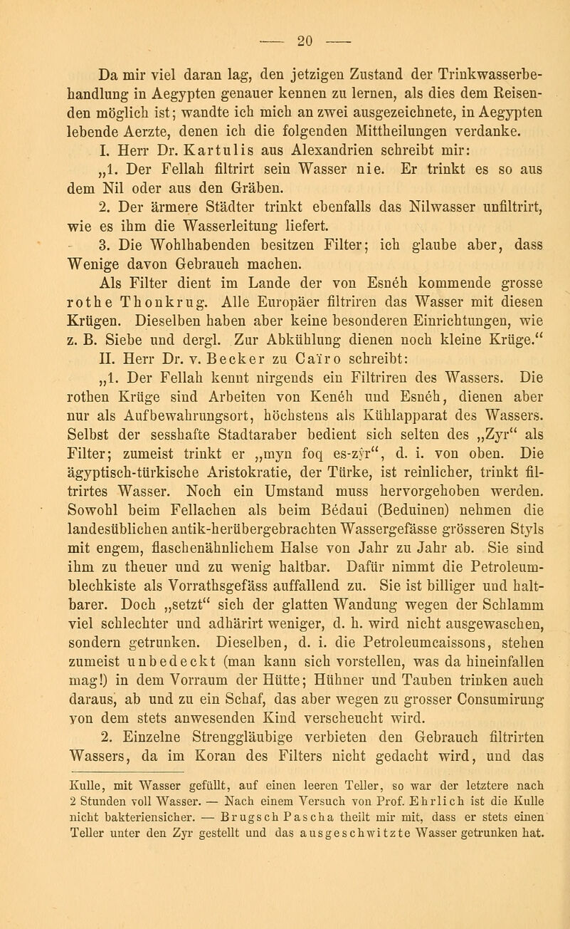 Da mir viel daran lag, den jetzigen Zustand der Trinkwasserbe- handlung in Aegypten genauer kennen zu lernen, als dies dem Reisen- den möglich ist; wandte ich mich an zwei ausgezeichnete, in Aegypten lebende Aerzte, denen ich die folgenden Mittheilungen verdanke. 1. Herr Dr. Kartulis aus Alexandrien schreibt mir: „1. Der Fellah filtrirt sein Wasser nie. Er trinkt es so aus dem Nil oder aus den Gräben. 2. Der ärmere Städter trinkt ebenfalls das Nilwasser unfiltrirt, wie es ihm die Wasserleitung liefert. 3. Die Wohlhabenden besitzen Filter; ich glaube aber, dass Wenige davon Gebrauch machen. Als Filter dient im Lande der von Esneh kommende grosse rothe Thonkrug. Alle Europäer filtriren das Wasser mit diesen Krügen. Dieselben haben aber keine besonderen Einrichtungen, wie z. B. Siebe und dergl. Zur Abkühlung dienen noch kleine Krüge. IL Herr Dr. v. Becker zu Ca'iro schreibt: „1. Der Fellah kennt nirgends ein Filtriren des Wassers. Die rothen Krüge sind Arbeiten von Keneh und Esneh, dienen aber nur als Aufbewahrungsort, höchstens als Kühlapparat des Wassers. Selbst der sesshafte Stadtaraber bedient sich selten des „Zyr als Filter; zumeist trinkt er „myn foq es-zyr, d. i. von oben. Die ägyptisch-türkische Aristokratie, der Türke, ist reinlicher, trinkt fil- trirtes Wasser. Noch ein Umstand muss hervorgehoben werden. Sowohl beim Fellachen als beim Bedaui (Beduinen) nehmen die landesüblichen antik-herübergebrachten Wassergefässe grösseren Styls mit engem, flaschenähnlichem Halse von Jahr zu Jahr ab. Sie sind ihm zu theuer und zu wenig haltbar. Dafür nimmt die Petroleum- blechkiste als Vorrathsgefäss auffallend zu. Sie ist billiger und halt- barer. Doch „setzt sich der glatten Wandung wegen der Schlamm viel schlechter und adhärirt weniger, d. h. wird nicht ausgewaschen, sondern getrunken. Dieselben, d. i. die Petroleumcaissons, stehen zumeist unbedeckt (man kann sich vorstellen, was da hineinfallen mag!) in dem Vorraum der Hütte; Hühner und Tauben trinken auch daraus, ab und zu ein Schaf, das aber wegen zu grosser Consumirung yon dem stets anwesenden Kind verscheucht wird. 2. Einzelne Strenggläubige verbieten den Gebrauch filtrirten Wassers, da im Koran des Filters nicht gedacht wird, und das Kulle, mit Wasser gefüllt, auf einen leeren Teller, so war der letztere nach 2 Stunden voll Wasser. — Nach einem Versuch von Prof. Ehrlich ist die Kulle nicht bakteriensicher. — Brugsch Pascha theilt mir mit, dass er stets einen Teller unter den Zyr gestellt und das ausgeschwitzte Wasser getrunken hat.