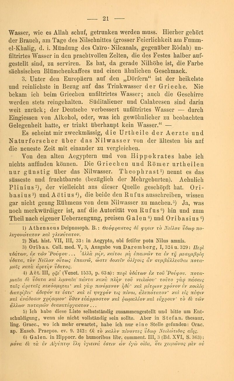 Wasser, wie es Allah schuf, getrunken werden muss. Hierher gehört der Brauch, am Tage des Nilschnittes (grosser Feierlichkeit am Fumm- el-Khalig, d. i. Mündung des Ca'rro-Nilcanals, gegenüber Ködah) un- filtrirtes Wasser in den prachtvollen Zelten, die des Festes halber auf- gestellt sind, zu serviren. Es hat, da gerade Nilhöhe ist, die Farbe sächsischen Blümchenkaffees und einen ähnlichen Geschmack. 3. Unter den Europäern auf den „Dörfern ist der heikelste und reinlichste in Bezug auf das Trinkwasser der Grieche. Nie bekam ich beim Griechen unfiltrirtes Wasser; auch die Geschirre werden stets reingehalten. Süditaliener und Calabresen sind darin weit zurück; der Deutsche verbessert unfiltrirtes Wasser — durch Eingiessen von Alkohol, oder, was ich gewöhnlicher zu beobachten Gelegenheit hatte, er trinkt überhaupt kein Wasser. — Es scheint mir zweckmässig, die Urtheile der Aerzte und Naturforscher über das Nilwasser von der ältesten bis auf die neueste Zeit mit einander zu vergleichen. Von den alten Aegyptern und von Hippokrates habe ich nichts auffinden können. Die Griechen und Römer urtheilen nur günstig über das Nilwasser. Theophrast1) nennt es das süsseste und fruchtbarste (bezüglich der Mehrgeburten). Aehnlich Plinius2), der vielleicht aus dieser Quelle geschöpft hat. Ori- basius3) undAetius4), die beide den Rufus ausschreiben, wissen gar nicht genug Rühmens von dem Nilwasser zu machen.5) Ja, was noch merkwürdiger ist, auf die Autorität von Rufus6) hin und zum Theilnach eigener Ueberzeugung, preisen Galen 6) und Oribasius6) 1) Athenaeus Deipnosoph. B.: OeocpQaaxoq de cprjOiv xb NelXov vöwq no- Xvyoviäxaxov xal yXvxvxaxov. 2) Nat. hist. VII, III, 33: in Aegypto, ubi fetifer potu Nilus amnis. 3) Oribas. Coli. med. V, 3, Ausgabe von Daremberg, I, 324u. 329: liegt vöäxtov, ex xtiJv 'Pov<pov... AXXa fir'jV, xaixoi jxr] encuvcäv xa ev xy ßeoijptßpia vöccxcc, xbv NelXov ovxcoq eTiaivcS, coaxe öoxelv oXiyoiq av ovßßdXXeo&ai noxa- yioZq xaxa. a@ex?]V vöaxoq. 4) Aet. III, q^s (Venet. 1533, p. 63 a): negl vödxcov ex xov ^Povcpov. noxa- [xiala de vöaxa xal XifxvaZa ndvxa xaxa tcX\v xov veiXwov' xovxo yccQ ndaaiq xaZq aQexaZq xexoGfXTjxai' xal yaQ rtivößevov rjöv' xal fxexQiov %oövov ev xoiXla öiaxQißei.' äöixpov xe eoxi' xal ei ipv%QÖv xiq nlvoi, aXvnöxaxov' xal elq neipLV xal dväöoGiv XQrfiißoV oQ-ev eidoßoaxov xal pw/iaXeov xal ev%QOW xb de xcav äXXcov Ttoxa/MÖv övoxaxeQyaaxov ... 5) Ich habe diese Liste selbstständig zusammengestellt und bitte um Ent- schuldigung, wenn sie nicht vollständig sein sollte. Aber in Stefan, thesaur. ling. Graec, wo ich mehr erwartet, habe ich nur eine Stelle gefunden: Orac. ap. Euseb. Praepos. ev. 9. 242: Ol xb xaXbv nlvovxeq vScoq NeiXcöxiöoq al'rjq. 6) Galen, in Hippocr. de humoribus libr. comment. III, 3 (Bd. XVI, S. 363): [iova öe rä ev Alyvnxco e'Xtj vyieivd eaxiv wv eyoj olöa, oxi xeiftcüvog (xev ov