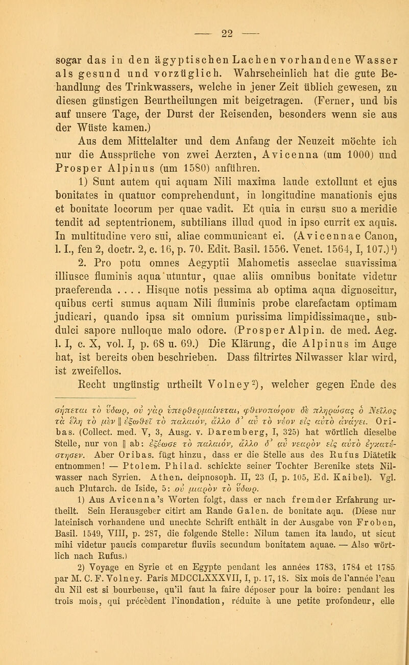 sogar das in den ägyptischen Lachen vorhandene Wasser als gesund und vorzüglich. Wahrscheinlich hat die gute Be- handlung des Trinkwassers, welche in jener Zeit üblich gewesen, zu diesen günstigen Beurtheilungen mit beigetragen. (Ferner, und bis auf unsere Tage, der Durst der Reisenden, besonders wenn sie aus der Wüste kamen.) Aus dem Mittelalter und dem Anfang der Neuzeit möchte ich nur die Aussprüche von zwei Aerzten, Avicenna (um 1000) und Prosper Alpinus (um 1580) anführen. 1) Sunt autem qui aquam Nili maxima laude extollunt et ejus bonitates in quatuor comprehendunt, in longitudine manationis ejus et bonitate locorum per quae vadit. Et quia in cursu suo a meridie tendit ad septentrionem, subtilians illud quod in ipso currit ex aquis. In multitudine vero sui, aliae communicant ei. (Avicennae Canon, 1. L, fen 2, doctr. 2, c. 16, p. 70. Edit. Basil. 1556. Venet. 1564,1,107.) l) 2. Pro potu omnes Aegyptii Mahometis asseclae suavissima illiusce fluminis aqua'utuntur, quae aliis omnibus bonitate videtur praeferenda .... Hisque notis pessima ab optima aqua dignoscitur, quibus certi sumus aquam Nili fluminis probe clarefactam optimam judicari, quando ipsa sit omnium purissima limpidissimaque, sub- dulci sapore nulloque malo odore. (Prosper Alpin, de med. Aeg. 1.1, c. X, vol. I, p. 68 u. 69.) Die Klärung, die Alpinus im Auge hat, ist bereits oben beschrieben. Dass filtrirtes Nilwasser klar wird, ist zweifellos. Recht ungünstig urtheilt Volney2), welcher gegen Ende des o?']7iercu zb vöcoq, ov ycco v7teQ\h£QiJ.uLv£xai, tp&ivoncoQOv 6h TiXrjQcöoaq 6 NüXog zcc s'Xtj zb ßhv || st-ojd-ei zb naXaiov, äXXo 6 av zb vsov eiq avzb avüysi. Ori- bas. (Collect, med. V, 3, Ausg. v. Daremberg, I, 325) hat wörtlich dieselbe Stelle, nur von f| ab: i^ecoos zb naXaiov, äXXo 6* av vsccqov elg avzb syxazs- oz?]0£v. Aber Oribas. fügt hinzu, dass er die Stelle aus des Kufus Diätetik entnommen! — Ptolem. Philad. schickte seiner Tochter Berenike stets Nü- wasser nach Syrien. Athen, deipnosoph. II, 23 (I, p. 105, Ed. Kaibel). Vgl. auch Plutarch. de Iside, 5: ov [xiaQov zb vöcog. 1) Aus Avicenna's Worten folgt, dass er nach fremder Erfahrung ur- theilt. Sein Herausgeber citirt am Kande Galen, de bonitate aqu. (Diese nur lateinisch vorhandene und unechte Schrift enthält in der Ausgabe von Fr oben, Basü. 1549, VIII, p. 287, die folgende Stelle: Nilum tarnen ita laudo, ut sicut mihi videtur paucis comparetur fluviis secundum bonitatem aquae. — Also wört- lich nach Rufus.) 2) Voyage en Syrie et en Egypte pendant les annees 1783, 1784 et 1785 par M. C. F. Volney. Paris MDCCLXXXVII, I, p. 17,18. Six mois de l'annee l'eau du Nil est si bourbeuse, qu'il faut la faire deposer pour la boire: pendant les trois mois, qui precedent l'inondation, reduite ä une petite profondeur, eile