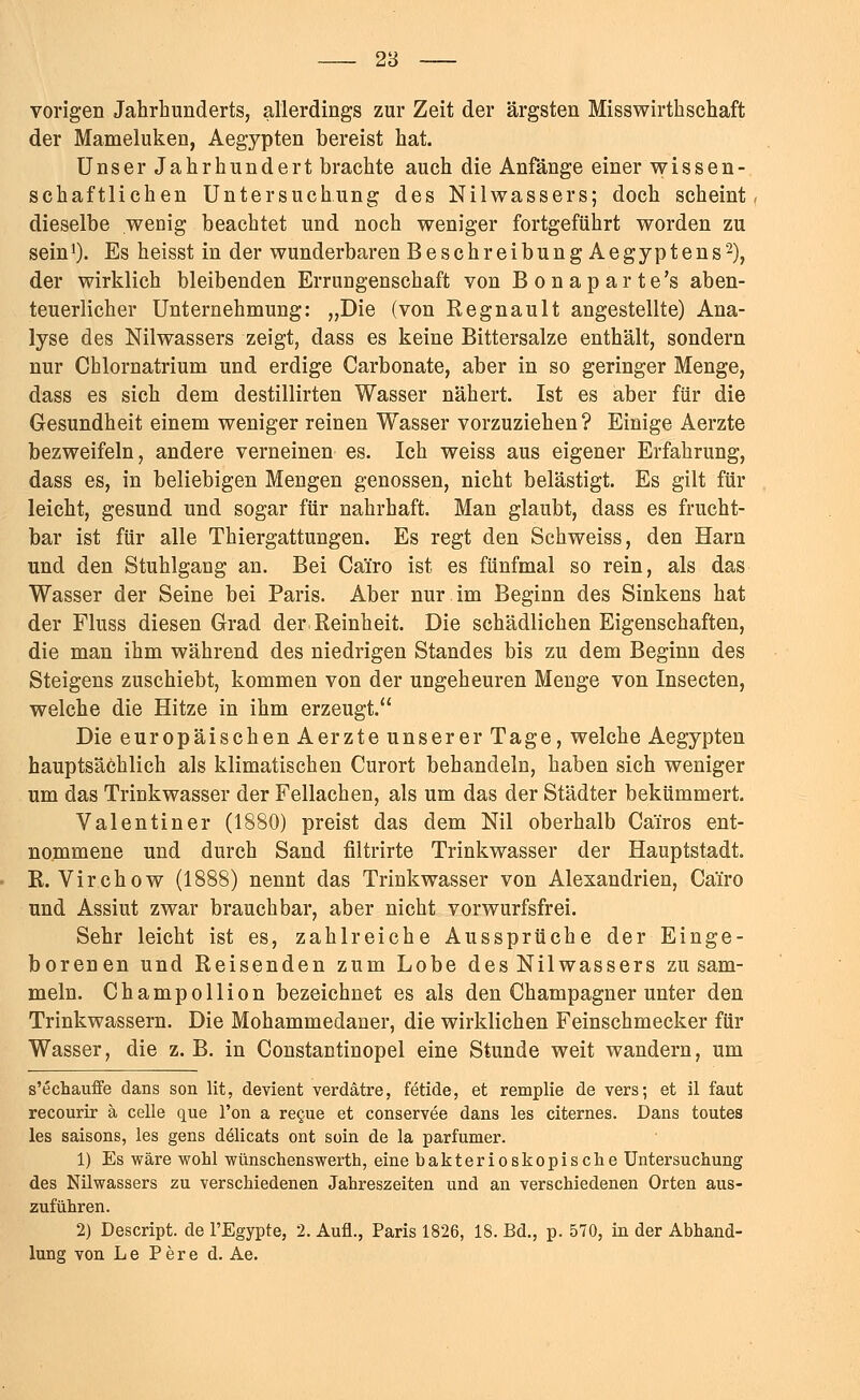 vorigen Jahrhunderts, allerdings zur Zeit der ärgsten Misswirthschaft der Mameluken, Aegypten bereist hat. Unser Jahrhundert brachte auch die Anfänge einer wissen- schaftlichen Untersuchung des Nilwassers; doch scheint, dieselbe wenig beachtet und noch weniger fortgeführt worden zu sein1). Es heisst in der wunderbaren Beschreibung Aegyptens'2), der wirklich bleibenden Errungenschaft von Bonaparte's aben- teuerlicher Unternehmung: „Die (von Regnault angestellte) Ana- lyse des Nilwassers zeigt, dass es keine Bittersalze enthält, sondern nur Chlornatrium und erdige Carbonate, aber in so geringer Menge, dass es sich dem destillirten Wasser nähert. Ist es aber für die Gesundheit einem weniger reinen Wasser vorzuziehen ? Einige Aerzte bezweifeln, andere verneinen es. Ich weiss aus eigener Erfahrung, dass es, in beliebigen Mengen genossen, nicht belästigt. Es gilt für leicht, gesund und sogar für nahrhaft. Man glaubt, dass es frucht- bar ist für alle Thiergattungen. Es regt den Schweiss, den Harn und den Stuhlgang an. Bei Cäiro ist es fünfmal so rein, als das Wasser der Seine bei Paris. Aber nur im Beginn des Sinkens hat der Fluss diesen Grad der Reinheit. Die schädlichen Eigenschaften, die man ihm während des niedrigen Standes bis zu dem Beginn des Steigens zuschiebt, kommen von der ungeheuren Menge von Insecten, welche die Hitze in ihm erzeugt. Die europäischen Aerzte unserer Tage, welche Aegypten hauptsächlich als klimatischen Curort behandeln, haben sich weniger um das Trinkwasser der Fellachen, als um das der Städter bekümmert. Valentin er (1880) preist das dem Nil oberhalb Cäiros ent- nommene und durch Sand filtrirte Trinkwasser der Hauptstadt. R. Virchow (1888) nennt das Trinkwasser von Alexandrien, Cäiro und Assiut zwar brauchbar, aber nicht vorwurfsfrei. Sehr leicht ist es, zahlreiche Aussprüche der Einge- borenen und Reisenden zum Lobe des Nilwassers zu sam- meln. Champollion bezeichnet es als den Champagner unter den Trinkwassern. Die Mohammedaner, die wirklichen Feinschmecker für Wasser, die z. B. in Constantinopel eine Stunde weit wandern, um s'echauffe dans son lit, devient verdätre, fetide, et remplie de vers; et il faut recourir ä Celle que l'on a recue et conservee dans les citernes. Dans toutes les saisons, les gens delicats ont sein de la parfumer. 1) Es wäre wohl wünschenswerte, eine bakterioskopische Untersuchung des Nilwassers zu verschiedenen Jahreszeiten und an verschiedenen Orten aus- zuführen. 2) Descript. de l'Egypte, 2. Aufl., Paris 1826, 18. Bd., p. 570, in der Abhand- lung von L e P e r e d. Ae.