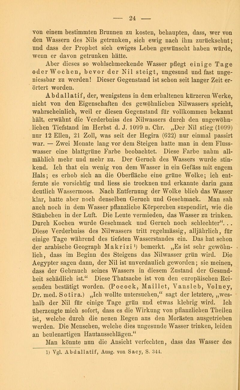 Ton einem bestimmten Brunnen zu kosten, behaupten, dass, wer von den Wassern des Nils getrunken, sich ewig nach ihm zurücksehnt; und dass der Prophet sich ewiges Leben gewünscht haben würde, wenn er davon getrunken hätte. Aber dieses so wohlschmeckende Wasser pflegt einige Tage oder Wochen, bevor der Nil steigt, ungesund und fast unge- niessbar zu werden! Dieser Gegenstand ist schon seit langer Zeit er- örtert worden. Abdallatif, der, wenigstens in dem erhaltenen kürzeren Werke, nicht von den Eigenschaften des gewöhnlichen Nilwassers spricht, wahrscheinlich, weil er diesen Gegenstand für vollkommen bekannt hält, erwähnt die Verderbniss des Nilwassers durch den ungewöhn- lichen Tiefstand im Herbst d. J. 1099 n. Chr. „Der Nil stieg (1099) nur 12 Ellen, 21 Zoll, was seit der Hegira (622) nur einmal passirt war. — Zwei Monate lang vor dem Steigen hatte man in dem Fluss- wasser eine blattgrüne Farbe beobachtet. Diese Farbe nahm all- mählich mehr und mehr zu. Der Geruch des Wassers wurde stin- kend. Ich that ein wenig von dem Wasser in ein Gefäss mit engem Hals; es erhob sich an die Oberfläche eine grüne Wolke; ich ent- fernte sie vorsichtig und Hess sie trocknen und erkannte darin ganz deutlich Wassermoos. Nach Entfernung der Wolke blieb das Wasser klar, hatte aber noch denselben Geruch und Geschmack. Man sah auch noch in dem Wasser pflanzliche Körperchen suspendirt, wie die Stäubchen in der Luft. Die Leute vermieden, das Wasser zu trinken. Durch Kochen wurde Geschmack und Geruch noch schlechter. . . Diese Verderbniss des Nilwassers tritt regelmässig, alljährlich, für einige Tage während des tiefsten Wasserstandes ein. Das hat schon der arabische Geograph Makrizi1) bemerkt. „Es ist sehr gewöhn- lich, dass im Beginn des Steigens das Nilwasser grün wird. Die Aegypter sagen dann, der Nil ist unverdaulich geworden; sie meinen, dass der Gebrauch seines Wassers in diesem Zustand der Gesund- heit schädlich ist. Diese Thatsaehe ist von den europäischen Bei- senden bestätigt worden. (Pocock, Maillet, Vansleb, Volney, Dr. med. Sotira.) „Ich wollte untersuchen, sagt der letztere, „wes- halb der Nil für einige Tage grün und etwas klebrig wird. Ich überzeugte mich sofort, dass es die Wirkung von pflanzlichen Theilen ist, welche durch die neuen Begen aus den Morästen ausgetrieben werden. Die Menschen, welche dies ungesunde Wasser trinken, leiden an beulenartigen Hautausschlägen. Man könnte nun die Ansicht verfechten, dass das Wasser des 1) Vgl. Abdallatif, Ausg. von Sacy, S. 344.