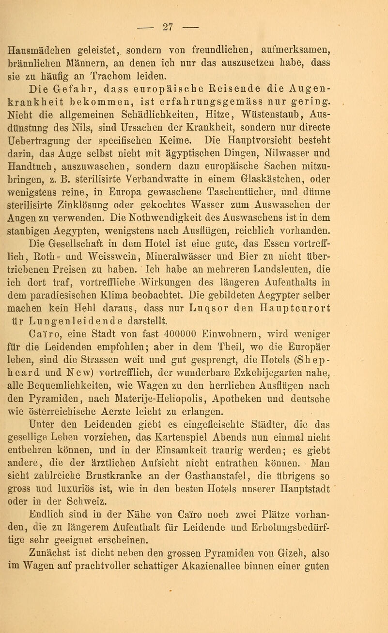 Hausmädchen geleistet,, sondern von freundlichen, aufmerksamen, bräunlichen Männern, an denen ich nur das auszusetzen habe, dass sie zu häufig an Trachom leiden. Die Gefahr, dass europäische Reisende die Augen- krankheit bekommen, ist erfahrungsgemäss nur gering. Nicht die allgemeinen Schädlichkeiten, Hitze, Wüstenstaub, Aus- dünstung des Nils, sind Ursachen der Krankheit, sondern nur directe Uebertragung der specifischen Keime. Die Hauptvorsicht besteht darin, das Auge selbst nicht mit ägyptischen Dingen, Nilwasser und Handtuch, auszuwaschen, sondern dazu europäische Sachen mitzu- bringen, z. B. sterilisirte Verbandwatte in einem Glaskästchen, oder wenigstens reine, in Europa gewaschene Taschentücher, und dünne sterilisirte Zinklösung oder gekochtes Wasser zum Auswaschen der Augen zu verwenden. Die Notwendigkeit des Auswaschens ist in dem staubigen Aegypten, wenigstens nach Ausflügen, reichlich vorhanden. Die Gesellschaft in dem Hotel ist eine gute, das Essen vortreff- lich, Roth- und Weisswein, Mineralwässer und Bier zu nicht über- triebenen Preisen zu haben. Ich habe an mehreren Landsleuten, die ich dort traf, vortreffliche Wirkungen des längeren Aufenthalts in dem paradiesischen Klima beobachtet. Die gebildeten Aegypter selber machen kein Hehl daraus, dass nur Luqsor den Hauptcurort ür Lungenleidende darstellt. Ca'iro, eine Stadt von fast 400000 Einwohnern, wird weniger für die Leidenden empfohlen; aber in dem Theil, wo die Europäer leben, sind die Strassen weit und gut gesprengt, die Hotels (S h e p - heard und New) vortrefflich, der wunderbare Ezkebijegarten nahe, alle Bequemlichkeiten, wie Wagen zu den herrlichen Ausflügen nach den Pyramiden, nach Materije-Heliopolis, Apotheken und deutsche wie österreichische Aerzte leicht zu erlangen. Unter den Leidenden giebt es eingefleischte Städter, die das gesellige Leben vorziehen, das Kartenspiel Abends nun einmal nicht entbehren können, und in der Einsamkeit traurig werden; es giebt andere, die der ärztlichen Aufsicht nicht entrathen können. Man sieht zahlreiche Brustkranke an der Gasthaustafel, die übrigens so gross und luxuriös ist, wie in den besten Hotels unserer Hauptstadt oder in der Schweiz. Endlich sind in der Nähe von Ca'iro noch zwei Plätze vorhan- den, die zu längerem Aufenthalt für Leidende und Erholungsbedürf- tige sehr geeignet erscheinen. Zunächst ist dicht neben den grossen Pyramiden von Gizeh, also im Wagen auf prachtvoller schattiger Akazienallee binnen einer guten