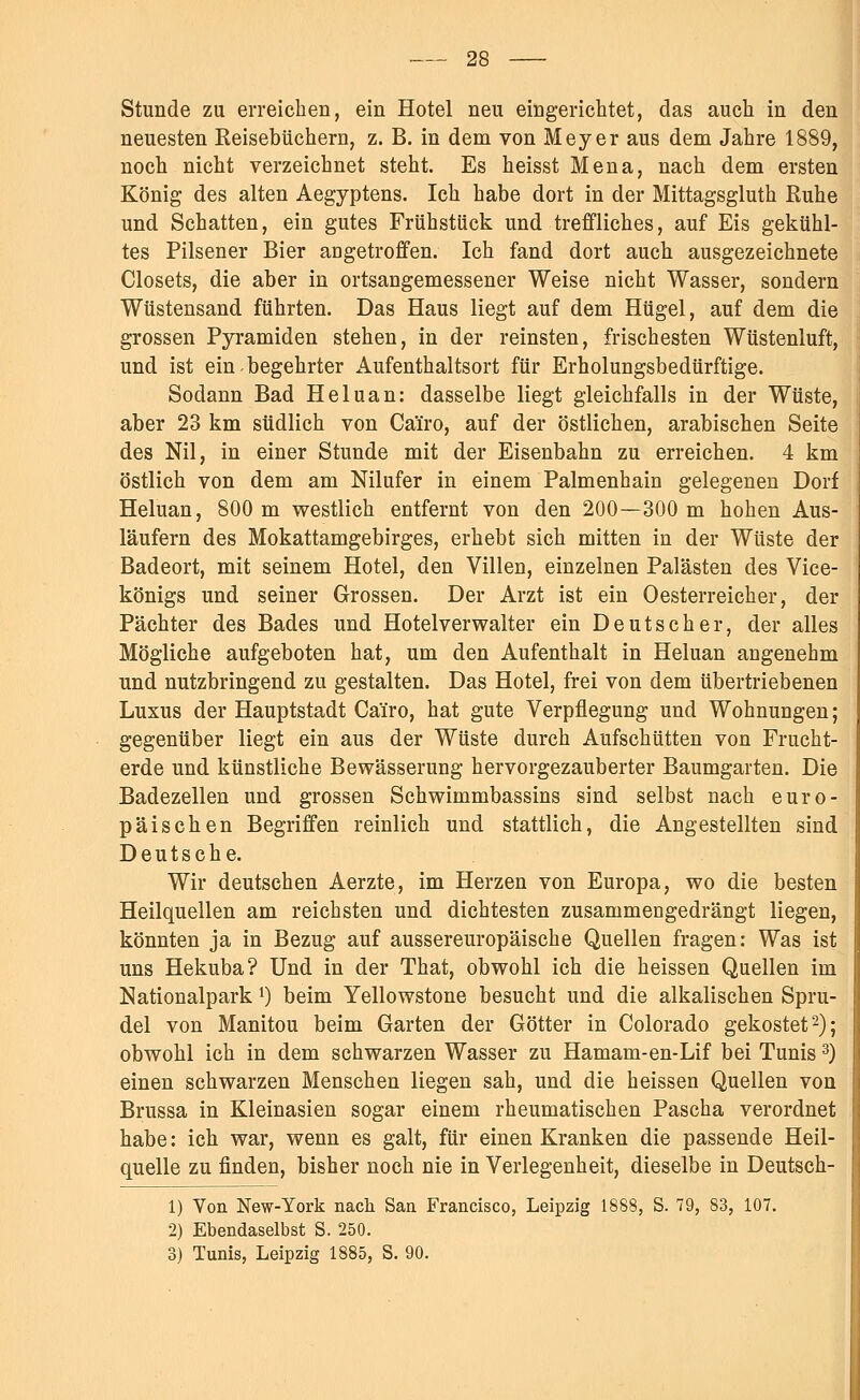 Stunde zu erreichen, ein Hotel neu eingerichtet, das auch in den neuesten Reisebüchern, z. B. in dem von Meyer aus dem Jahre 1889, noch nicht verzeichnet steht. Es heisst Mena, nach dem ersten König des alten Aegyptens. Ich habe dort in der Mittagsgluth Ruhe und Schatten, ein gutes Frühstück und treffliches, auf Eis gekühl- tes Pilsener Bier angetroffen. Ich fand dort auch ausgezeichnete Closets, die aber in ortsangemessener Weise nicht Wasser, sondern Wüstensand führten. Das Haus liegt auf dem Hügel, auf dem die grossen Pyramiden stehen, in der reinsten, frischesten Wüstenluft, und ist ein-begehrter Aufenthaltsort für Erholungsbedürftige. Sodann Bad Heluan: dasselbe liegt gleichfalls in der Wüste, aber 23 km südlich von Cäiro, auf der östlichen, arabischen Seite des Nil, in einer Stunde mit der Eisenbahn zu erreichen. 4 km östlich von dem am Nilufer in einem Palmenhain gelegenen Dorf Heluan, 800 m westlich entfernt von den 200—300 m hohen Aus- läufern des Mokattamgebirges, erhebt sich mitten in der Wüste der Badeort, mit seinem Hotel, den Villen, einzelnen Palästen des Vice- königs und seiner Grossen. Der Arzt ist ein Oesterreicher, der Pächter des Bades und Hotelverwalter ein Deutscher, der alles Mögliche aufgeboten hat, um den Aufenthalt in Heluan angenehm und nutzbringend zu gestalten. Das Hotel, frei von dem übertriebenen Luxus der Hauptstadt Cäiro, hat gute Verpflegung und Wohnungen; gegenüber liegt ein aus der Wüste durch Aufschütten von Frucht- erde und künstliche Bewässerung hervorgezauberter Baumgarten. Die Badezellen und grossen Schwimmbassins sind selbst nach euro- päischen Begriffen reinlich und stattlich, die Angestellten sind Deutsche. Wir deutschen Aerzte, im Herzen von Europa, wo die besten Heilquellen am reichsten und dichtesten zusammengedrängt liegen, könnten ja in Bezug auf aussereuropäische Quellen fragen: Was ist uns Hekuba? Und in der That, obwohl ich die heissen Quellen im Nationalpark *) beim Yellowstone besucht und die alkalischen Spru- del von Manitou beim Garten der Götter in Colorado gekostet2); obwohl ich in dem schwarzen Wasser zu Hamam-en-Lif bei Tunis 3) einen schwarzen Menschen liegen sah, und die heissen Quellen von Brussa in Kleinasien sogar einem rheumatischen Pascha verordnet habe: ich war, wenn es galt, für einen Kranken die passende Heil- quelle zu finden, bisher noch nie in Verlegenheit, dieselbe in Deutsch- 1) Von New-York nach San Francisco, Leipzig 1888, S. 79, 83, 107. 2) Ebendaselbst S. 250. 3) Tunis, Leipzig 1885, S. 90.
