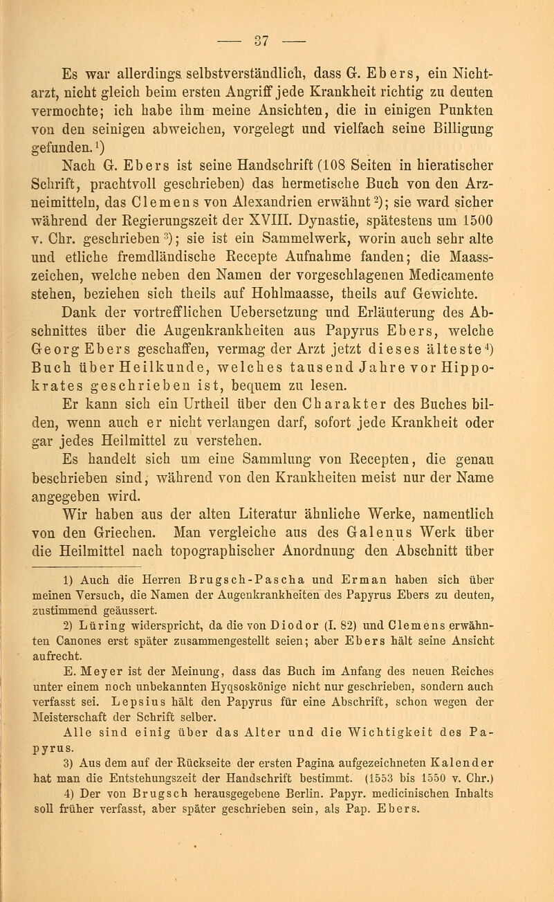 87 Es war allerdings, selbstverständlich, dass Gr. Ebers, ein Nicht- arzt, nicht gleich beim ersten Angriff jede Krankheit richtig zu deuten vermochte; ich habe ihm meine Ansichten, die in einigen Punkten von den seinigen abweichen^ vorgelegt und vielfach seine Billigung gefunden.') Nach G. Ebers ist seine Handschrift (108 Seiten in hieratischer Schrift, prachtvoll geschrieben) das hermetische Buch von den Arz- neimitteln, das Clemens von Alexandrien erwähnt2); sie ward sicher während der Kegierungszeit der XVIII. Dynastie, spätestens um 1500 v. Chr. geschrieben 3); sie ist ein Sammelwerk, worin auch sehr alte und etliche fremdländische Kecepte Aufnahme fanden; die Maass- zeichen, welche neben den Namen der vorgeschlagenen Medicamente stehen, beziehen sich theils auf Hohlmaasse, theils auf Gewichte. Dank der vortrefflichen Uebersetzung und Erläuterung des Ab- schnittes über die Augenkrankheiten aus Papyrus Ebers, welche Georg Ebers geschaffen, vermag der Arzt jetzt dieses älteste4) Buch über Heilkunde, welches tausend Jahre vor Hippo- krates geschrieben ist, bequem zu lesen. Er kann sich ein Urtheil über den Charakter des Buches bil- den, wenn auch er nicht verlangen darf, sofort jede Krankheit oder gar jedes Heilmittel zu verstehen. Es handelt sich um eine Sammlung von Kecepten, die genau beschrieben sind, während von den Krankheiten meist nur der Name angegeben wird. Wir haben aus der alten Literatur ähnliche Werke, namentlich von den Griechen. Man vergleiche aus des Galenus Werk über die Heilmittel nach topographischer Anordnung den Abschnitt über 1) Auch die Herren Brugsch-Pascha und Erman haben sich über meinen Versuch, die Namen der Augenkrankheiten des Papyrus Ebers zu deuten, zustimmend geäussert. 2) Lüring -widerspricht, da die von Diodor (1.82) und Clemens erwähn- ten Canones erst später zusammengestellt seien; aber Ebers hält seine Ansicht aufrecht. E. Meyer ist der Meinung, dass das Buch im Anfang des neuen Reiches unter einem noch unbekannten Hyqsoskönige nicht nur geschrieben, sondern auch verfasst sei. Lepsius hält den Papyrus für eine Abschrift, schon wegen der Meisterschaft der Schrift selber. Alle sind einig über das Alter und die Wichtigkeit des Pa- pyrus. 3) Aus dem auf der Rückseite der ersten Pagina aufgezeichneten Kalender hat man die Entstehungszeit der Handschrift bestimmt. (1553 bis 1550 v. Chr.) 4) Der von B rüg seh herausgegebene Berlin. Papyr. medicinischen Inhalts soll früher verfasst, aber später geschrieben sein, als Pap. Ebers.