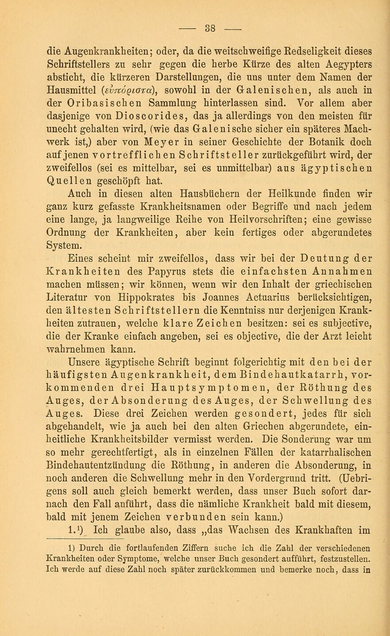 die Augenkrankheiten; oder, da die weitschweifige Redseligkeit dieses Schriftstellers zu sehr gegen die herbe Kürze des alten Aegypters absticht, die kürzeren Darstellungen, die uns unter dem Namen der Hausmittel (evTtdQiora), sowohl in der Galenisehen, als auch in der Oribasischen Sammlung hinterlassen sind. Vor allem aber dasjenige von Dioscorides, das ja allerdings von den meisten für unecht gehalten wird, (wie das Galenische sicher ein späteres Mach- werk ist,) aber von Meyer in seiner Geschichte der Botanik doch auf jenen vortrefflichen Schriftsteller zurückgeführt wird, der zweifellos (sei es mittelbar, sei es unmittelbar) aus ägyptischen Quellen geschöpft hat. Auch in diesen alten Hausbüchern der Heilkunde finden wir ganz kurz gefasste Krankheitsnamen oder Begriffe und nach jedem eine lange, ja langweilige Reihe von Heil Vorschriften; eine gewisse Ordnung der Krankheiten, aber kein fertiges oder abgerundetes System. Eines scheint mir zweifellos, dass wir bei der Deutung der Krankheiten des Papyrus stets die einfachsten Annahmen machen müssen; wir können, wenn wir den Inhalt der griechischen Literatur von Hippokrates bis Joannes Actuarius berücksichtigen, den ältesten Schriftstellern die Kenntniss nur derjenigen Krank- heiten zutrauen, welche klare Zeichen besitzen: sei es subjeetive, die der Kranke einfach angeben, sei es objeetive, die der Arzt leicht wahrnehmen kann. Unsere ägyptische Schrift beginnt folgerichtig mit denbei der häufigsten Augenkrankheit, dem Bindehautkatarrh, vor- kommenden drei Haupt s y mp t o m en, der Röthung des Auges, der Absonderung des Auges, der Schwellung des Auges. Diese drei Zeichen werden gesondert, jedes für sich abgehandelt, wie ja auch bei den alten Griechen abgerundete, ein- heitliche Krankheitsbilder vermisst werden. Die Sonderung war um so mehr gerechtfertigt, als in einzelnen Fällen der katarrhalischen Bindehautentzündung die Röthung, in anderen die Absonderung, in noch anderen die Schwellung mehr in den Vordergrund tritt. (Uebri- gens soll auch gleich bemerkt werden, dass unser Buch sofort dar- nach den Fall anführt, dass die nämliche Krankheit bald mit diesem, bald mit jenem Zeichen verbunden sein kann.) I.1) Ich glaube also, dass „das Wachsen des Krankhaften im 1) Durch die fortlaufenden Ziffern suche ich die Zahl der verschiedenen Krankheiten oder Symptome, welche unser Buch gesondert aufführt, festzustellen. Ich werde auf diese Zahl noch später zurückkommen und bemerke noch, dass in