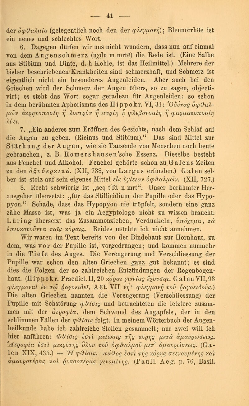 der o^d-alf-üa (gelegentlich noch den der cpley^iovri); Blennorrhoe ist ein neues und schlechtes Wort. 6. Dagegen dürfen wir uns nicht wundern, dass nun auf einmal von dem Augenschmerz (u#du m mrte) die Rede ist. (Eine Salbe aus Stibium und Dinte, d. h Kohle, ist das Heilmittel.) Mehrere der bisher beschriebenen Krankheiten sind schmerzhaft, und Schmerz ist eigentlich nicht ein besonderes Augenleiden. Aber auch bei den Griechen wird der Schmerz der Augen öfters, so zu sagen, objecti- virt; es steht das Wort sogar geradezu für Augenleiden: so schon in dem berühmten Aphorismus des Hi ppokr. VI, 31: 'Odvvag ocpd-al- J.UOV axQrjroTvoGlr] rj Xovtqov rj rtVQirj rj cpleßorof-ilt] rj qjaQf.iaxo7toGir] XvEl. 7. „Ein anderes zum Eröffnen des Gesichts, nach dem Schlaf auf die Augen zu geben. (Ricinus und Stibium). Das sind Mittel zur Stärkung der Augen, wie sie Tausende von Menschen noch heute gebrauchen, z. B. Romershausen'sche Essenz. Dieselbe besteht aus Fenchel und Alkohol. Fenchel gehörte schon zu Galen s Zeiten zu den o^vöeqxlxcc. (XII, 738, von Largus erfunden.) Galen sel- ber ist stolz auf sein eigenes Mittel eig vyisiav ocpd-alf.iwv. (XII, 727.) 8. Recht schwierig ist „seq t'fd n mrt. Unser berühmter Her- ausgeber übersetzt: „für das Stillicidium der Pupille oder das Hypo- pyon. Schade, dass das Hypopyon nie tröpfelt, sondern eine ganz zähe Masse ist, was ja ein Aegyptologe nicht zu wissen braucht. Lüring übersetzt das Zusammenziehen, Verdunkeln, V7z6xvf.ia, xa £7tiGxoTovvTa ralg xögaig. Beides möchte ich nicht annehmen. Wir waren im Text bereits von der Bindehaut zur Hornhaut, zu dem, was vor der Pupille ist, vorgedrungen; und kommen nunmehr in die Tiefe des Auges. Die Verengerung und Verschliessung der Pupille war schon den alten Griechen ganz gut bekannt; es sind dies die Folgen der so zahlreichen Entzündungen der Regenbogen- haut. (Hippokr. Praedict.II, 20 xoqcu ycoviag %%ovoqi. Galen VII,93 qjXey(.ioval Iv %(# qayosidsl, Aet. VII vrj' cplsyixovij %ov Qayoeidovg.) Die alten Griechen nannten die Verengerung (Verschliessung) der Pupille mit Sehstörung cp&ioig und betrachteten die letztere zusam- men mit der aroocpLa, dem Schwund des Augapfels, der in den schlimmen Fällen der cp&loig folgt. In meinem Wörterbuch der Augen- heilkunde habe ich zahlreiche Stellen gesammelt; nur zwei will ich hier anführen: (DS-Loig eorl /.lelcooig xrjg xoQrjg fiera ccf.iavQcoGecog. -dxQocpLa lorl [tixQOTrjg oXov %ov 6cp-d-cd(.wv (.ist a^avQcoGetog. (Ga- len XIX, 435.) — CH cp&loig. näd-og sozl xr\g xöqr\g arevovf.i€vr]g xal a/.mvQOT£Qag xal QVGGorsgag yivo(.iiviqg. (Pauli. Aeg. p. 76, Basil.