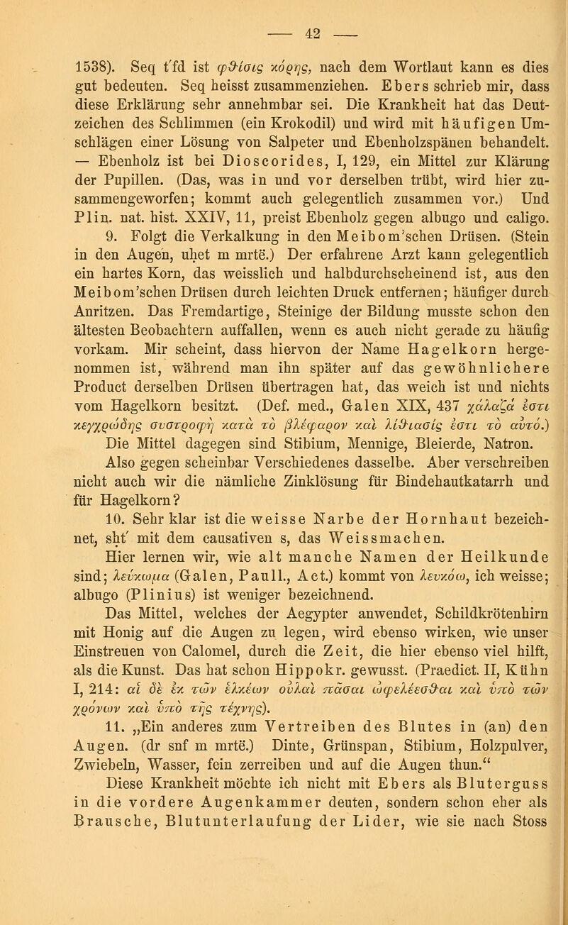 1538). Seq t'fd ist cpSLoic, xoQrjg, nach dem Wortlaut kann es dies gut bedeuten. Seq heisst zusammenziehen. Ebers schrieb mir, dass diese Erklärung sehr annehmbar sei. Die Krankheit hat das Deut- zeichen des Schlimmen (ein Krokodil) und wird mit häufigen Um- schlägen einer Lösung von Salpeter und Ebenholzspänen behandelt. — Ebenholz ist bei Dioscorides, I, 129, ein Mittel zur Klärung der Pupillen. (Das, was in und vor derselben trübt, wird hier zu- sammengeworfen; kommt auch gelegentlich zusammen vor.) Und PI in. nat. hist. XXIV, 11, preist Ebenholz gegen albugo und caligo. 9. Folgt die Verkalkung in den Meibom'schen Drüsen. (Stein in den Augen, uhet m mrte.) Der erfahrene Arzt kann gelegentlich ein hartes Korn, das weisslich und halbdurchscheinend ist, aus den Meibom'schen Drüsen durch leichten Druck entfernen; häufiger durch Anritzen. Das Fremdartige, Steinige der Bildung musste schon den ältesten Beobachtern auffallen, wenn es auch nicht gerade zu häufig vorkam. Mir scheint, dass hiervon der Name Hagelkorn herge- nommen ist, während man ihn später auf das gewöhnlichere Product derselben Drüsen übertragen hat, das weich ist und nichts vom Hagelkorn besitzt. (Def. med., Galen XIX, 437 yälaQa laxi xsyXQiodrjg GvOTQoepi] '/.axa zo ßXetpaqov xal lid-iaoig koxi %o avxo.) Die Mittel dagegen sind Stibium, Mennige, Bleierde, Natron. Also gegen scheinbar Verschiedenes dasselbe. Aber verschreiben nicht auch wir die nämliche Zinklösung für Bindehautkatarrh und für Hagelkorn? 10. Sehr klar ist die weisse Narbe der Hornhaut bezeich- net, sht' mit dem causativen s, das Weissmachen. Hier lernen wir, wie alt manche Namen der Heilkunde sind; levücof-ia (Galen, Pauli., Act.) kommt von Äevxoco, ich weisse; albugo (Plinius) ist weniger bezeichnend. Das Mittel, welches der Aegypter anwendet, Schildkrötenhirn mit Honig auf die Augen zu legen, wird ebenso wirken, wie unser Einstreuen von Calomel, durch die Zeit, die hier ebensoviel hilft, als die Kunst. Das hat schon Hippokr. gewusst. (Praedict. II, Kühn I, 214: al de ez tcöv kh/.eoiv ovXal näoat wqjeXesG&ai, y.cu vtco xcöv XQOVIÜV Y.CU VTCO TrjQ T€yyV7]g). 11. „Ein anderes zum Vertreiben des Blutes in (an) den Augen, (dr snf m mrte.) Dinte, Grünspan, Stibium, Holzpulver, Zwiebeln, Wasser, fein zerreiben und auf die Augen thun. Diese Krankheit möchte ich nicht mit Ebers als Bluterguss in die vordere Augenkammer deuten, sondern schon eher als Brausche, Blutunterlaufung der Lider, wie sie nach Stoss