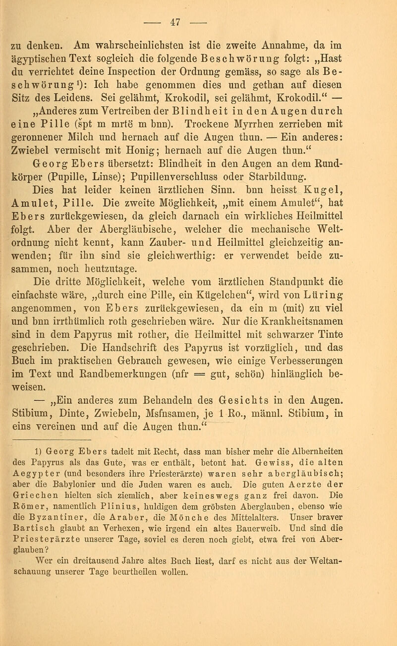 zu denken. Am wahrscheinlichsten ist die zweite Annahme, da im ägyptischen Text sogleich die folgende Beschwörung folgt: „Hast du verrichtet deine Inspection der Ordnung gemäss, so sage als B e - schwörung1): Ich habe genommen dies und gethan auf diesen Sitz des Leidens. Sei gelähmt, Krokodil, sei gelähmt, Krokodil. — „Anderes zum Vertreiben der Blindheit in den Augen durch eine Pille (spt m mrte m bnn). Trockene Myrrhen zerrieben mit geronnener Milch und hernach auf die Augen thun. — Ein anderes: Zwiebel vermischt mit Honig; hernach auf die Augen thun. Georg Ebers übersetzt: Blindheit in den Augen an dem Rund- körper (Pupille, Linse); Pupillenverschluss oder Starbildung. Dies hat leider keinen ärztlichen Sinn, bnn heisst Kugel, Amulet, Pille. Die zweite Möglichkeit, „mit einem Amulet, hat Ebers zurückgewiesen, da gleich darnach ein wirkliches Heilmittel folgt. Aber der Abergläubische, welcher die mechanische Welt- ordnung nicht kennt, kann Zauber- und Heilmittel gleichzeitig an- wenden; für ihn sind sie gleichwerthig: er verwendet beide zu- sammen, noch heutzutage. Die dritte Möglichkeit, welche vom ärztlichen Standpunkt die einfachste wäre, „durch eine Pille, ein Kügelchen, wird von Lüring angenommen, von Ebers zurückgewiesen, da ein m (mit) zu viel und bnn irrthümlich roth geschrieben wäre. Nur die Krankheitsnamen sind in dem Papyrus mit roth er, die Heilmittel mit schwarzer Tinte geschrieben. Die Handschrift des Papyrus ist vorzüglich, und das Buch im praktischen Gebrauch gewesen, wie einige Verbesserungen im Text und Randbemerkungen (nfr = gut, schön) hinlänglich be- weisen. — „Ein anderes zum Behandeln des Gesichts in den Augen. Stibium, Dinte, Zwiebeln, Msfnsamen, je 1 Ro., männl. Stibium, in eins vereinen und auf die Augen thun. 1) Georg Ebers tadelt mit Recht, dass man bisher mehr die Albernheiten des Papyrus als das Gute, was er enthält, betont hat. Gewiss, die alten Aegypter (und besonders ihre Priesterärzte) waren sehr abergläubisch; aber die Babylonier und die Juden waren es auch. Die guten Aerzte der Griechen hielten sich ziemlich, aber keineswegs ganz frei davon. Die Römer, namentlich Plinius, huldigen dem gröbsten Aberglauben, ebenso wie die Byzantiner, die Araber, die Mönche des Mittelalters. Unser braver Bartisch glaubt an Verhexen, wie irgend ein altes Bauerweib. Und sind die Priesterärzte unserer Tage, soviel es deren noch giebt, etwa frei von Aber- glauben? Wer ein dreitausend Jahre altes Buch liest, darf es nicht aus der Weltan- schauung unserer Tage beurtheilen wollen.