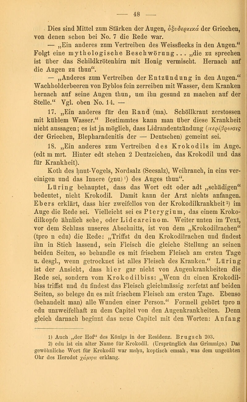 Dies sind Mittel zum Stärken der Augen, b^vÖEQ-Auä der Griechen, von denen schon bei No. 7 die Rede war. — „Ein anderes zum Vertreiben des Weissflecks in den Augen. Folgt eine mythologische Beschwörung . . . „die zu sprechen ist über das Schildkrötenhirn mit Honig vermischt. Hernach auf die Augen zu thun. — „Anderes zum Vertreiben der Entzündung in den Augen. Wachholderbeeren von Byblos fein zerreiben mit Wasser, dem Kranken hernach auf seine Augen thun, um ihn gesund zu machen auf der Stelle. Vgl. oben No. 14. — 17. „Ein anderes für den Rand (ma). Schöllkraut zerstossen mit kühlem Wasser. Bestimmtes kann man über diese Krankheit nicht aussagen; es ist ja möglich, dass Lidrandentzündung (jtsQlßQcoGig der Griechen, Blepharadenitis der — Deutschen) gemeint sei. 18. „Ein anderes zum Vertreiben des Krokodils im Auge, (edt m mrt. Hinter edt stehen 2 Deutzeichen, das Krokodil und das für Krankheit). Koth des hnut-Vogels, Nordsalz (Seesalz), Weihrauch, in eins ver- einigen und das Innere (znu)') des Auges thun. Lüring behauptet, dass das Wort edt oder adt „schädigen bedeutet, nicht Krokodil. Damit kann der Arzt nichts anfangen. Ebers erklärt, dass hier zweifellos von der Krokodilkrankheit2) im Auge die Rede sei. Vielleicht sei es Pterygium, das einem Kroko- dilkopfe ähnlich sehe, oder Lideareinom. Weiter unten im Text, vor dem Schluss unseres Abschnitts, ist. von dem „Krokodilrachen (tpro n edu) die Rede: „Triffst du den Krokodilrachen und findest ihn in Stich lassend, sein Fleisch die gleiche Stellung an seinen beiden Seiten, so behandle es mit frischem Fleisch am ersten Tage u. desgl., wenn getrocknet ist alles Fleisch des Kranken. Lüring ist der Ansicht, dass hier gar nicht von Augenkrankheiten die Rede sei, sondern vom Krokodilbiss: „Wenn du einen Krokodil- biss triffst und du findest das Fleisch gleichmässig zerfetzt auf beiden Seiten, so belege du es mit frischem Fleisch am ersten Tage. Ebenso (behandelt man) alle Wunden einer Person. Formell gehört tpro n edu unzweifelhaft zu dem Capitel von den Augenkrankheiten. Denn gleich darnach beginnt das neue Capitel mit den Worten: Anfang 1) Auch „der Hof des Königs in der Residenz. Brugsch 203. 2) edu ist ein alter Name für Krokodil. (Ursprünglich das Grimmige.) Das gewöhnliche Wort für Krokodil war mshu, koptisch emsah, was dem ungeübten Ohr des Herodot %ä[iipa erklang.