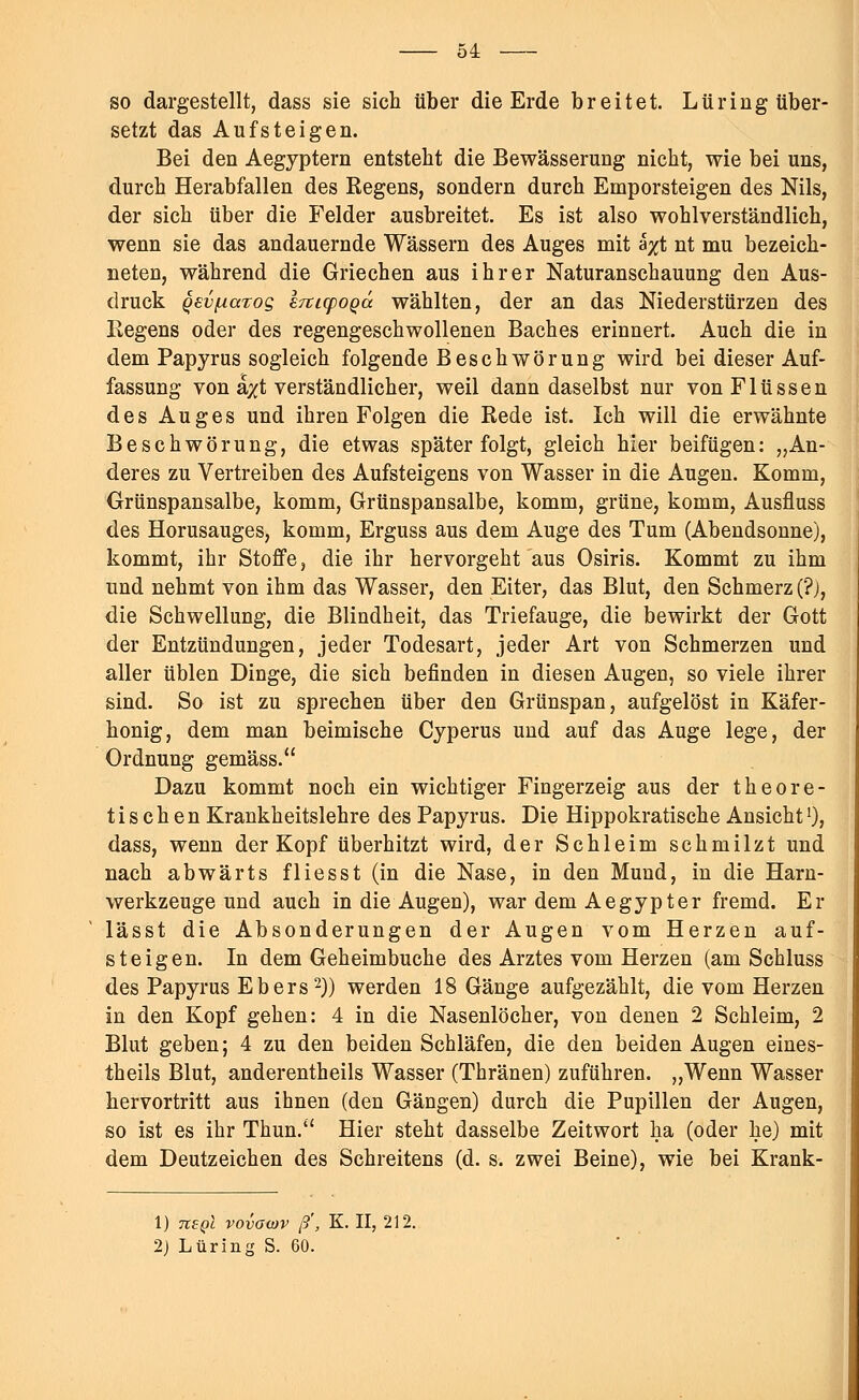 so dargestellt, dass sie sich über die Erde breitet. Lüring über- setzt das Aufsteigen. Bei den Aegyptern entstellt die Bewässerung nicht, wie bei uns, durch Herabfallen des Regens, sondern durch Emporsteigen des Nils, der sich über die Felder ausbreitet. Es ist also wohlverständlich, wenn sie das andauernde Wässern des Auges mit ä#t nt mu bezeich- neten, während die Griechen aus ihrer Naturanschauung den Aus- druck Qev/uarog iTiLcpoqä. wählten, der an das Niederstürzen des Regens oder des regengeschwollenen Baches erinnert. Auch die in dem Papyrus sogleich folgende Beschwörung wird bei dieser Auf- fassung von a/t verständlicher, weil dann daselbst nur von Flüssen des Auges und ihren Folgen die Rede ist. Ich will die erwähnte Beschwörung, die etwas später folgt, gleich hier beifügen: „An- deres zu Vertreiben des Aufsteigens von Wasser in die Augen. Komm, Grünspansalbe, komm, Grünspansalbe, komm, grüne, komm, Ausfluss des Horusauges, komm, Erguss aus dem Auge des Tum (Abendsonne), kommt, ihr Stoffe, die ihr hervorgeht aus Osiris. Kommt zu ihm und nehmt von ihm das Wasser, den Eiter, das Blut, den Schmerz (?j, die Schwellung, die Blindheit, das Triefauge, die bewirkt der Gott der Entzündungen, jeder Todesart, jeder Art von Schmerzen und aller üblen Dinge, die sich befinden in diesen Augen, so viele ihrer sind. So ist zu sprechen über den Grünspan, aufgelöst in Käfer- honig, dem man beimische Cyperus und auf das Auge lege, der Ordnung gemäss. Dazu kommt noch ein wichtiger Fingerzeig aus der theore- tischen Krankheitslehre des Papyrus. Die Hippokratische Ansichtl), dass, wenn der Kopf überhitzt wird, der Schleim schmilzt und nach abwärts flies st (in die Nase, in den Mund, in die Harn- werkzeuge und auch in die Augen), war dem Aegypter fremd. Er lässt die Absonderungen der Augen vom Herzen auf- steigen. In dem Geheimbuche des Arztes vom Herzen (am Schluss des Papyrus Ebers2)) werden 18 Gänge aufgezählt, die vom Herzen in den Kopf gehen: 4 in die Nasenlöcher, von denen 2 Schleim, 2 Blut geben; 4 zu den beiden Schläfen, die den beiden Augen eines- theils Blut, anderentheils Wasser (Thränen) zuführen. „Wenn Wasser hervortritt aus ihnen (den Gängen) durch die Pupillen der Augen, so ist es ihr Thun. Hier steht dasselbe Zeitwort ha (oder he) mit dem Deutzeichen des Schreitens (d. s. zwei Beine), wie bei Krank- 1) Tiepl vovocov ß', K. II, 212. 2) Lüring S. 60.