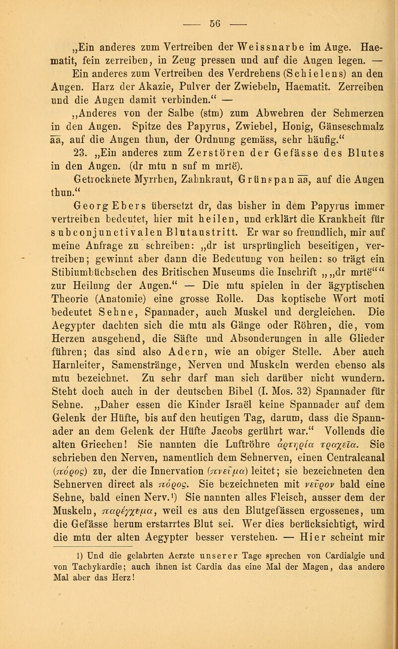„Ein anderes zum Vertreiben der Weissnarbe im Auge. Hae- matit, fein zerreiben, in Zeug pressen und auf die Augen legen. — Ein anderes zum Vertreiben des Verdrehens (Schielens) an den Augen. Harz der Akazie, Pulver der Zwiebeln, Haematit. Zerreiben und die Augen damit verbinden. — „Anderes von der Salbe (stm) zum Abwehren der Schmerzen in den Augen. Spitze des Papyrus, Zwiebel, Honig, Gänseschmalz ää, auf die Augen thun, der Ordnung gemäss, sehr häufig. 23. „Ein anderes zum Zerstören der Gefässe des Blutes in den Augen, (dr mtu n snf m mrte). Getrocknete Myrrhen, Zahnkraut, Grünspan ää, auf die Augen thun. GeorgEbers übersetzt dr, das bisher in dem Papyrus immer vertreiben bedeutet, hier mit heilen, und erklärt die Krankheit für s ubconjunctivalen Blutaustritt. Er war so freundlich, mir auf meine Anfrage zu schreiben: „dr ist ursprünglich beseitigen, ver- treiben; gewinnt aber dann die Bedeutung von heilen: so trägt ein Stibiumbüchschen des Britischen Museums die Inschrift „,,dr mrte zur Heilung der Augen. — Die mtu spielen in der ägyptischen Theorie (Anatomie) eine grosse Rolle. Das koptische Wort moti bedeutet Sehne, Spannader, auch Muskel und dergleichen. Die Aegypter dachten sich die mtu als Gänge oder Röhren, die, vom Herzen ausgehend, die Säfte und Absonderungen in alle Glieder führen; das sind also Adern, wie an obiger Stelle. Aber auch Harnleiter, Samenstränge, Nerven und Muskeln werden ebenso als mtu bezeichnet. Zu sehr darf man sich darüber nicht wundern. Steht doch auch in der deutschen Bibel (I. Mos. 32) Spannader für Sehne. „Daher essen die Kinder Israel keine Spannader auf dem Gelenk der Hüfte, bis auf den heutigen Tag, darum, dass die Spann- ader an dem Gelenk der Hüfte Jacobs gerührt war. Vollends die alten Griechen! Sie nannten die Luftröhre aqrriQia TQa%eZa. Sie schrieben den Nerven, namentlich dem Sehnerven, einen Centralcanal (jtoQog) zu, der die Innervation (wer^a) leitet; sie bezeichneten den Sehnerven direct als noqog. Sie bezeichneten mit vevqov bald eine Sehne, bald einen Nerv.1) Sie nannten alles Fleisch, ausserdem der Muskeln, naqeyxt^ia^ weil es aus den Blutgefässen ergossenes, um die Gefässe herum erstarrtes Blut sei. Wer dies berücksichtigt, wird die mtu der alten Aegypter besser verstehen. — Hier scheint mir 1) Und die gelahrten Aerzte unserer Tage sprechen von Cardialgie und von Tachykardie; auch ihnen ist Cardia das eine Mal der Magen, das andere Mal aber das Herz!