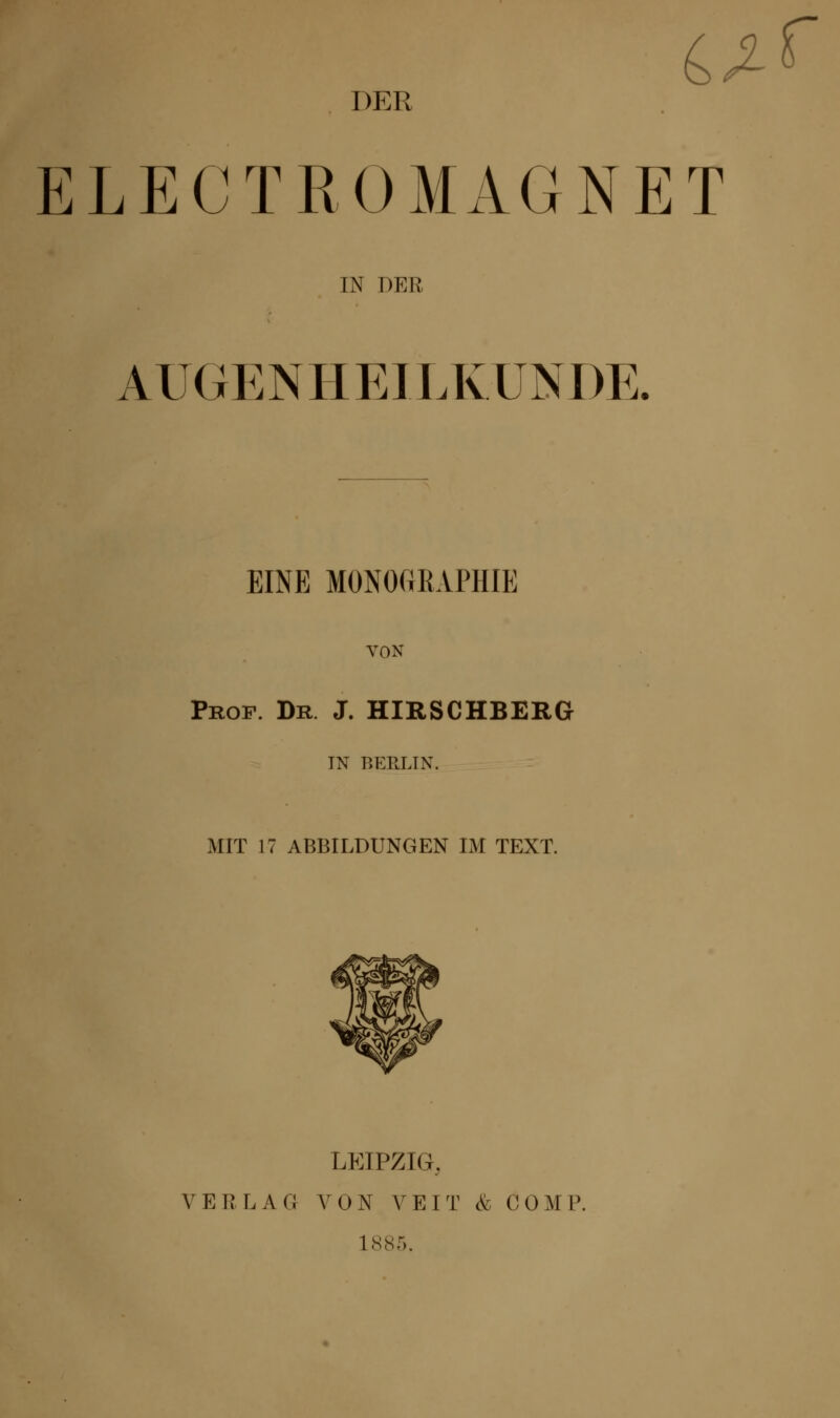 iß-f DER ELECTROMAGNET IN DER A UGENHEILK.ÜNDE. EINE MONOGRAPHIE VON Prof. Dr J. HIRSCHBERG TN BERLIN. MIT 17 ABBILDUNGEN IM TEXT. LEIPZIG, VERLAG VON VEIT & COM P. 1885.