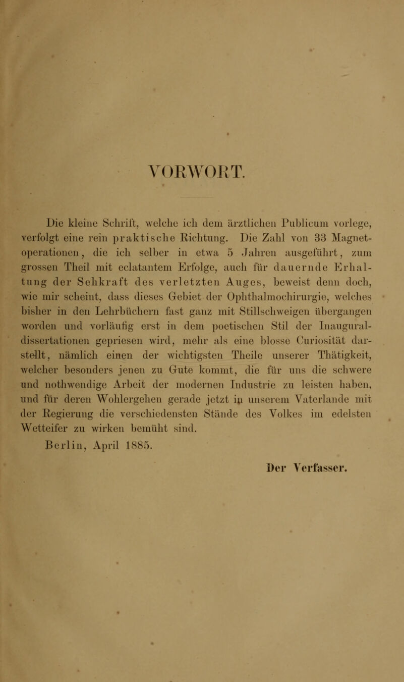 V< )RW< >RT. Die kleine Schrift, welche ich dem ärztlichen Publicum vorlege, verfolgt eine rein praktische Richtung. Die Zahl von 33 Magnet- operationen, die ich seiher in etwa 5 Jahren ausgeführt, zum grossen Theil mit eclatantem Erfolge, auch für dauernde Erhal- tung der Sehkraft des verletzten Auges, beweist denn doch, wie mir scheint, dass dieses Gebiet der Ophthalmochirurgie, welches bisher in den Lehrbüchern fast ganz mit Stillschweigen ühergangen worden und vorläufig erst in dem poetischen Stil der Inaugural- dissertationen gepriesen wird, mehr als eine hlosse Curiosität dar- stellt, nämlich einen der wichtigsten Theile unserer Thätigkeit, welcher besonders jenen zu Gute kommt, die für uns die schwere und nothwendige Arbeit der modernen Industrie zu leisten haben, und für deren Wohlergehen gerade jetzt iu unserem Vaterlande mit der Regierung die verschiedensten Stände des Volkes im edelsten Wetteifer zu wirken bemüht sind. Berlin, April 1885. Der Verfasser.