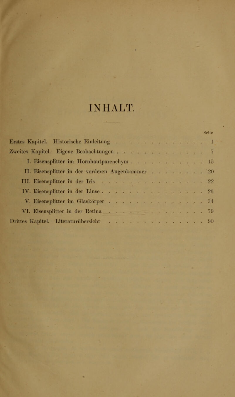 INHALT. Seite Erstes Kapitel. Historische Einleitung 1 Zweites Kapitel. Eigene Beobachtungen 7 I. Eisensplitter im Hornhautparenchym 15 II. Eisensplitter in der vorderen Augenkammer 20 III. Eisensplitter in der Iris 22 IV. Eisensplitter in der Linse 26 V. Eisensplitter im Glaskörper 34 VI. Eisensplitter in der Retina 70 Drittes Kapitel. Literaturübersicht 90