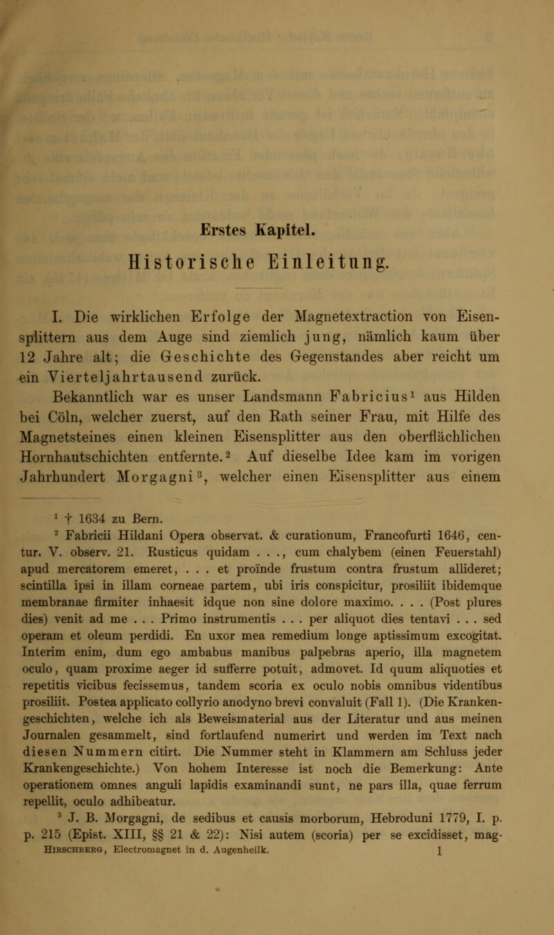 Historische Einleitung. I. Die wirklichen Erfolge der Magnetextraction von Eisen- splittern aus dem Auge sind ziemlich jung, nämlich kaum über 12 Jahre alt; die Geschichte des Gegenstandes aber reicht um ein Vierteljahrtausend zurück. Bekanntlich war es unser Landsmann Fabricius1 aus Hilden bei Cöln, welcher zuerst, auf den Rath seiner Frau, mit Hilfe des Magnetsteines einen kleinen Eisensplitter aus den oberflächlichen Hornhautschichten entfernte.2 Auf dieselbe Idee kam im vorigen Jahrhundert Morgagni3, welcher einen Eisensplitter aus einem 1 t 1634 zu Bern. 2 Fabricii Hildani Opera observat. & curationum, Francofurti 1646, cen- tur. V. observ. 21. Rusticus quidam . . ., cum chalybem (einen Feuerstahl) apud mercatorem emeret, ... et pro'inde frustum contra frustum allideret; scintilla ipsi in illam corneae partem, ubi iris conspicitur, prosiliit ibidemque membranae firmiter inhaesit idque non sine dolore maximo. . . . (Post plures dies) venit ad me . . . Primo instrumentis . . . per aliquot dies tentavi . . . sed operam et oleum perdidi. En uxor mea remedium longe aptissimum excogitat. Interim enim, dum ego ambabus manibus palpebras aperio, illa magnetem oculo, quam proxime aeger id sufferre potuit, admovet. Id quum aliquoties et repetitis vicibus fecissemus, tandem scoria ex oculo nobis omnibus videntibus prosiliit. Postea applicato collyrio anodyno brevi convaluit (Fall 1). (Die Kranken- geschichten, welche ich als Beweismaterial aus der Literatur und aus meinen Journalen gesammelt, sind fortlaufend numerirt und werden im Text nach diesen Nummern citirt. Die Nummer steht in Klammern am Schluss jeder Krankengeschichte.) Von hohem Interesse ist noch die Bemerkung: Ante operationem omnes anguli lapidis examinandi sunt, ne pars illa, quae ferrum repellit, oculo adhibeatur. 3 J. B. Morgagni, de sedibus et causis morborum, Hebroduni 1779, I. p. p. 215 (Epist. XIII, §§ 21 & 22): Nisi autem (scoria) per se excidisset, mag- Hirschberg, Electroniagnet in d. Augenheilk. 1