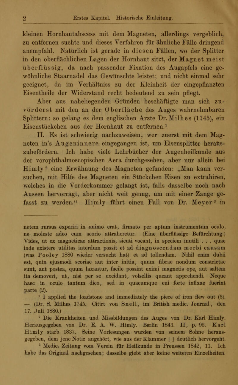kleinen Hornhautabscess mit dem Magneten, allerdings vergeblich, zu entfernen suchte und dieses Verfahren für ähnliche Fälle dringend anempfahl. Natürlich ist gerade in diesen Fällen, wo der Splitter in den oberflächlichen Lagen der Hornhaut sitzt, der Magnet meist überflüssig, da nach passender Fixation des Augapfels eine ge- wöhnliche Staarnadel das Gewünschte leistet; und nicht einmal sehr geeignet, da im Verhältniss zu der Kleinheit der eingepflanzten Eisentheile der Widerstand recht bedeutend zu sein pflegt. Aber aus naheliegenden Gründen beschäftigte man sich zu- vörderst mit den an der Oberfläche des Auges wahrnehmbaren Splittern: so gelang es dem englischen Arzte Dr.Milhes (1745), ein Eisenstückchen aus der Hornhaut zu entfernen.1 II. Es ist schwierig nachzuweisen, wer zuerst mit dem Mag- neten in's Augeninnere eingegangen ist, um Eisensplitter heraus- zubefördern. Ich habe viele Lehrbücher der Augenheilkunde aus der vorophthalmoscopischen Aera durchgesehen, aber nur allein bei Himly2 eine Erwähnung des Magneten gefunden: „Man kann ver- suchen, mit Hilfe des Magneten ein Stückchen Eisen zu extrahiren, welches in die Vorderkammer gelangt ist, falls dasselbe noch nach Aussen hervorragt, aber nicht weit genug, um mit einer Zange ge- fasst zu werdend Himly führt einen Fall von Dr. Meyer3 in netem rursus experiri in animo erat, firmato per aptum instrumentum oculo, ne moleste adeo cum scorio attraheretur. (Eine überflüssige Befürchtung.) Vides, ut ex magneticae attractionis, sicuti vocant, in speciem inutili . . . quae inde existere utilitas interdum possit et ad diagnoscendam morbi causam (was Pooley 1880 wieder versucht hat) et ad tollendam. Nihil enim dubii est, quin ejusmodi scoriae aut inter initia, quum fibrae nondum constrictae sunt, aut postea, quum laxantur, facile possint eximi magnetis ope, aut saltem ita demoveri, ut, nisi per se excidant, volsellis queant apprehendi. Neque haec in oculo tantum dico, sed in quacumque cui forte infixae fuerint parte (2). 1 I applied the loadstone and immediately the piece of iron flew out (3). — (Dr. S. Milhes 1745. Citirt von Snell, im British medic. Journal, den 17. Juli 1880.) 2 Die Krankheiten und Missbildungen des Auges von Dr. Karl Himly. Herausgegeben von Dr. E. A. W. Himly. Berlin 1843. II, p. 95. Karl Himly starb 1837. Seine Vorlesungen wurden von seinem Sohne heraus- gegeben, dem jene Notiz angehört, wie aus der Klammer [ ] deutlich hervorgeht. 3 Medic. Zeitung vom Verein für Heilkunde in Preussen 1842, 11. Ich habe das Original nachgesehen; dasselbe giebt aber keine weiteren Einzelheiten.