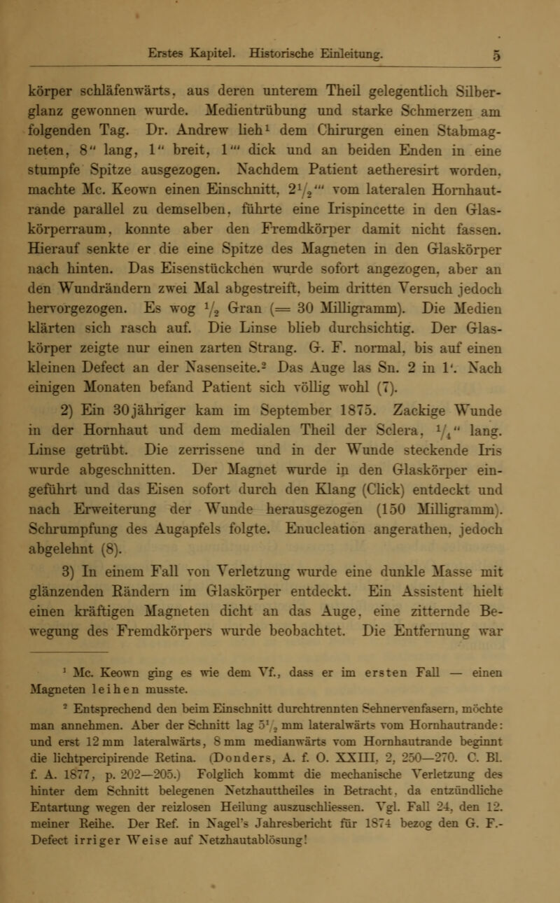 körper schläfenwärts. aus deren unterem Theil gelegentlich Silber- glanz gewonnen wurde. Medientrübung und starke Schmerzen am folgenden Tag. Dr. Andrew lieh1 dem Chirurgen einen Stabmag- neten. 8 lang. 1 breit. 1' dick und an beiden Enden in eine stumpfe Spitze ausgezogen. Nachdem Patient aetheresirt worden, machte Mc. Keown einen Einschnitt. 21 tiU vom lateralen Homhaut- rande parallel zu demselben, führte eine Irispincette in den G körperraum. konnte aber den Fremdkörper damit nicht fa- Hierauf senkte er die eine Spitze des Magneten in den Glaskörper nach hinten. Das Eisen Stückchen wurde sofort angezogen, aber an den Wundrändern zwei Mal abgestreift, beim dritten Versuch jedoch hervorgezogen. Es wog 1,2 Gran (= 30 Milligramm). Die Medien klärten sich rasch auf. Die Linse blieb durchsichtig. Der Glas- körper zeigte nur einen zarten Strang. G. F. normal, bis auf einen kleinen Defect an der Nasenseite.3 Das Auge las Sn. 2 in 1*. Nach einigen Monaten befand Patient sich völlig wohl (7). 2) Ein 30jähriger kam im September 1ST5. Zackige Wunde in der Hornhaut und dem medialen Theil der Sclera. 1 4 lan?. Linse getrübt. Die zerrissene und in der Wunde steckende Iris wurde abgeschnitten. Der Magnet wurde in den Glaskörper ein- geführt und das Eisen sofort durch den Klang (Click) entdeckt und nach Erweiterung der Wunde herausgezogen (150 Milligramm . Sclmimpfung des Augapfels folgte. Enucleation angerathen. jedoch abgelehnt (8). 3) In einem Fall von Verletzung wurde eine dunkle Masse mit glänzenden Rändern im Glaskörper entdeckt. Ein Assistent hielt einen kräftigen Magneten dicht an das Auge, eine zitternde Be- wegung des Fremdkörpers wurde beobachtet. Die Entfernung war : Me. Keown ging es wie dem Vf., dass er im ersten Fall — einen Magneten leihen musste. - Entsprechend den beim Einschnitt dnrehtrennten Sehnervenfasern, möchte man annehmen. Aber der Schnitt lag 51 , mm lateralwärts vom Hornhautrande: und erst 12 mm lateralwärts, S mm medianwärts vom Hornhautrande beginnt die lichtpercipirende Retina. iDonders, A. f. 0. XXIII. . . Bl. f. A. 1ST7. p. 202—205.) Folglich kommt die mechanische Verletzimg des hinter dem Schnitt belegenen Xetzhauttheiles in Betracht, da entzündliche Entartimg wegen der reizlosen Heilung auszuschliessen. Vgl. Fall 24. den 12. meiner Reihe. Der Ref. in NageL'a Jahresbericht für 1S74 bezog den G. F- Defect irriger Weise auf Xetzhautablosuns!