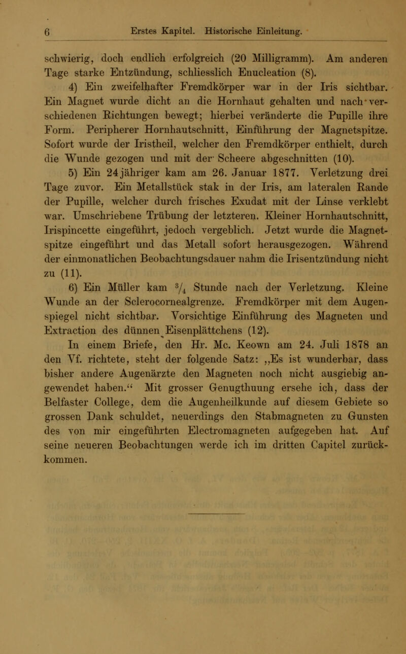 schwierig, doch endlich erfolgreich (20 Milligramm). Am anderen Tage starke Entzündung, schliesslich Enucleation (8). 4) Ein zweifelhafter Fremdkörper war in der Iris sichtbar. Ein Magnet wurde dicht an die Hornhaut gehalten und nach-ver- schiedenen Richtungen bewegt; hierbei veränderte die Pupille ihre Form. Peripherer Hornhautschnitt, Einführung der Magnetspitze. Sofort wurde der Iristheil, welcher den Fremdkörper enthielt, durch die Wunde gezogen und mit der- Scheere abgeschnitten (10). 5) Ein 24 jähriger kam am 26. Januar 1877. Verletzung drei Tage zuvor. Ein Metallstück stak in der Iris, am lateralen Rande der Pupille, welcher durch frisches Exudat mit der Linse verklebt war. Umschriebene Trübung der letzteren. Kleiner Hornhautschnitt, Irispincette eingeführt, jedoch vergeblich. Jetzt wurde die Magnet- spitze eingeführt und das Metall sofort herausgezogen. Während der einmonatlichen Beobachtungsdauer nahm die Irisentzündung nicht zu (11). 6) Ein Müller kam 3/4 Stunde nach der Verletzung. Kleine Wunde an der Sclerocornealgrenze. Fremdkörper mit dem Augen- spiegel nicht sichtbar. Vorsichtige Einführung des Magneten und Extraction des dünnen^ Eisenplättchens (12). In einem Briefe, den Hr. Mc. Keown am 24. Juli 1878 an den Vf. richtete, steht der folgende Satz: ,,Es ist wunderbar, dass bisher andere Augenärzte den Magneten noch nicht ausgiebig an- gewendet haben. Mit grosser Genugthuung ersehe ich, dass der Belfaster College, dem die Augenheilkunde auf diesem Gebiete so grossen Dank schuldet, neuerdings den Stabmagneten zu Gunsten des von mir eingeführten Electromagneten aufgegeben hat. Auf seine neueren Beobachtungen werde ich im dritten Capitel zurück- kommen.