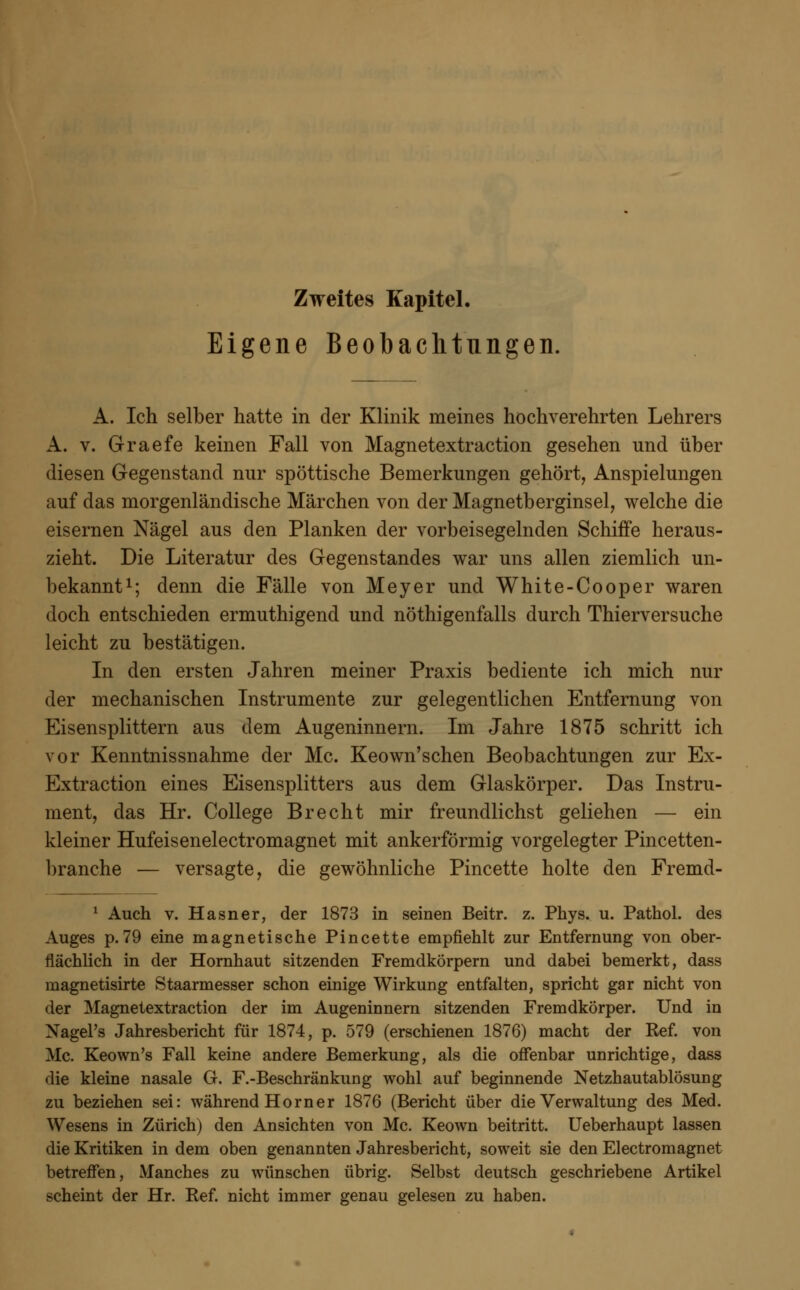 Eigene Beobachtungen. A. Ich selber hatte in der Klinik meines hochverehrten Lehrers A. v. Graefe keinen Fall von Magnetextraction gesehen und über diesen Gegenstand nur spöttische Bemerkungen gehört, Anspielungen auf das morgenländische Märchen von der Magnetberginsel, welche die eisernen Nägel aus den Planken der vorbeisegelnden Schiffe heraus- zieht. Die Literatur des Gegenstandes war uns allen ziemlich un- bekannt1; denn die Fälle von Meyer und White-Cooper waren doch entschieden ermuthigend und nötigenfalls durch Thierversuche leicht zu bestätigen. In den ersten Jahren meiner Praxis bediente ich mich nur der mechanischen Instrumente zur gelegentlichen Entfernung von Eisensplittern aus dem Augeninnern. Im Jahre 1875 schritt ich vor Kenntnissnahme der Mc. Keown'schen Beobachtungen zur Ex- Extraction eines Eisensplitters aus dem Glaskörper. Das Instru- ment, das Hr. College Brecht mir freundlichst geliehen — ein kleiner Hufeisenelectromagnet mit ankerförmig vorgelegter Pincetten- branche — versagte, die gewöhnliche Pincette holte den Fremd- 1 Auch v. Hasner, der 1873 in seinen Beitr. z. Phys. u. Pathol. des Auges p.79 eine magnetische Pincette empfiehlt zur Entfernung von ober- flächlich in der Hornhaut sitzenden Fremdkörpern und dabei bemerkt, dass magnetisirte Staarmesser schon einige Wirkung entfalten, spricht gar nicht von der Magnetextraction der im Augeninnern sitzenden Fremdkörper. Und in Xagel's Jahresbericht für 1874, p. 579 (erschienen 1876) macht der Ref. von Mc. Keown's Fall keine andere Bemerkung, als die offenbar unrichtige, dass die kleine nasale G. F.-Beschränkung wohl auf beginnende Netzhautablösung zu beziehen sei: während Horner 1876 (Bericht über die Verwaltung des Med. Wesens in Zürich) den Ansichten von Mc. Keown beitritt. Ueberhaupt lassen die Kritiken in dem oben genannten Jahresbericht, soweit sie den Electromagnet betreffen, Manches zu wünschen übrig. Selbst deutsch geschriebene Artikel scheint der Hr. Ref. nicht immer genau gelesen zu haben.