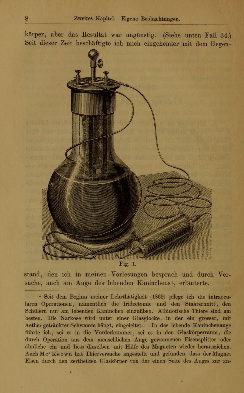 körper, aber das Resultat war ungünstig. (Siehe unten Fall 34.] Seit dieser Zeit beschäftigte ich mich eingehender mit dem Gegen- stand, den ich in meinen Vorlesungen besprach und durch Ver- suche, auch am Auge des lebenden Kaninchens1, erläuterte. 1 Seit dem Beginn meiner Lehrthätigkeit (1869) pflege ich die intraoku- laren Operationen, namentlich die Iridectomie und den Staarschnitt, den Schülern nur am lebenden Kaninchen einzuüben. Albinotische Thiere sind am besten. Die Narkose wird unter einer Glasglocke, in der ein grosser, mit Aether getränkter Schwamm hängt, eingeleitet. — In das lebende Kaninchenauge führte ich, sei es in die Vorderkammer, sei es in den Glaskörperraum, die durch Operation aus dem menschlichen Auge gewonnenen Eisensplitter oder ähnliche ein und Hess dieselben mit Hilfe des Magneten wieder herausziehen. AuchMc'Keown hat Thierversuche angestellt und gefunden, dass der Magnet Eisen durch den zertheilten Glaskörper von der einen Seite des Auges zur an-