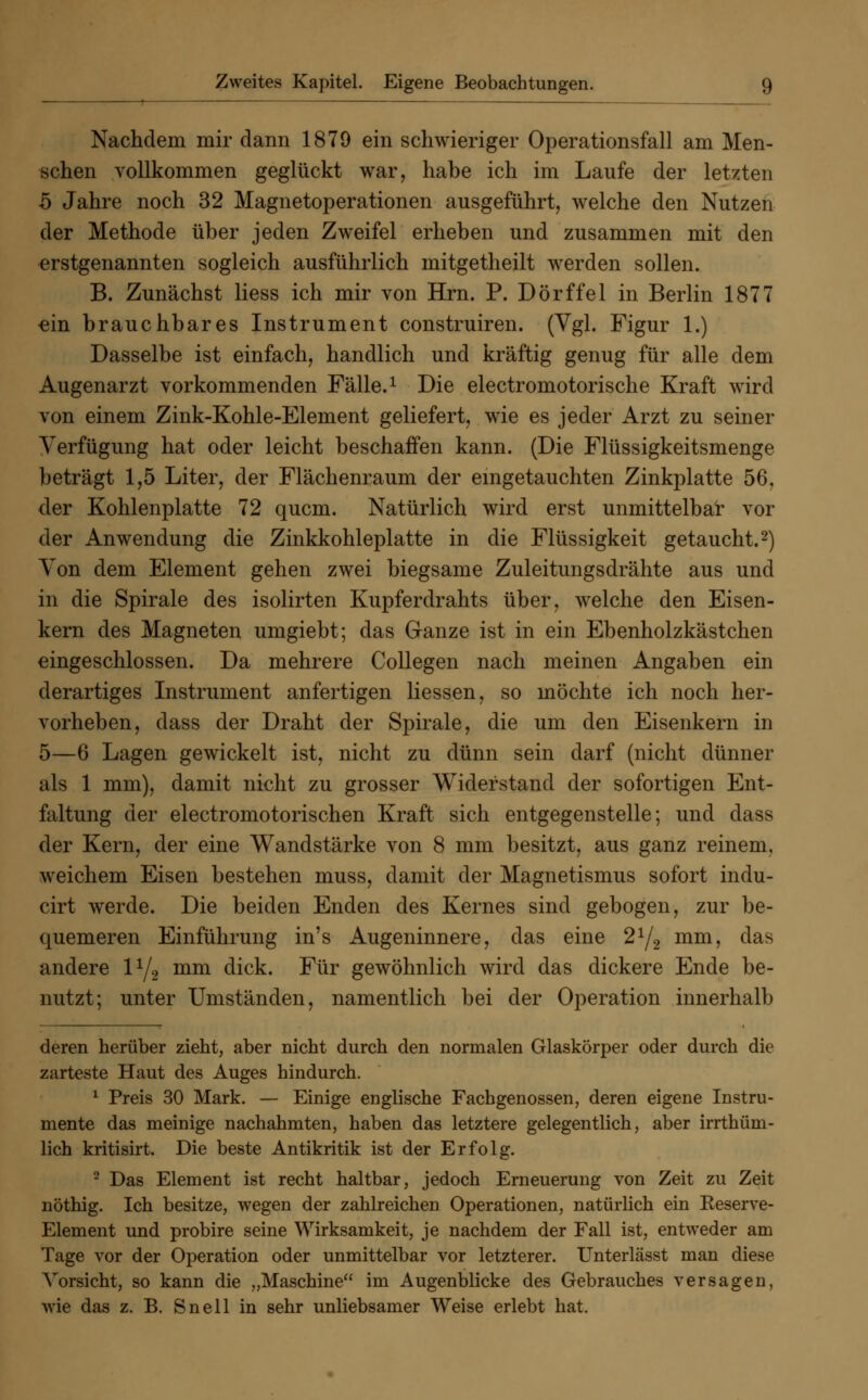 Nachdem mir dann 1879 ein schwieriger Operationsfall am Men- schen vollkommen geglückt war, habe ich im Laufe der letzten 5 Jahre noch 32 Magnetoperationen ausgeführt, welche den Nutzen der Methode über jeden Zweifel erheben und zusammen mit den erstgenannten sogleich ausführlich mitgetheilt werden sollen. B. Zunächst Hess ich mir von Hrn. P. Dorf fei in Berlin 1877 ein brauchbares Instrument construiren. (Vgl. Figur 1.) Dasselbe ist einfach, handlich und kräftig genug für alle dem Augenarzt vorkommenden Fälle.1 Die electromotorische Kraft wird von einem Zink-Kohle-Element geliefert, wie es jeder Arzt zu seiner Verfügung hat oder leicht beschaffen kann. (Die Flüssigkeitsmenge beträgt 1,5 Liter, der Flächenraum der eingetauchten Zinkplatte 56, der Kohlenplatte 72 quem. Natürlich wird erst unmittelbar vor der Anwendung die Zinkkohleplatte in die Flüssigkeit getaucht.2) Von dem Element gehen zwei biegsame Zuleitungsdrähte aus und in die Spirale des isolirten Kupferdrahts über, welche den Eisen- kern des Magneten umgiebt; das Ganze ist in ein Ebenholzkästchen eingeschlossen. Da mehrere Collegen nach meinen Angaben ein derartiges Instrument anfertigen Hessen, so möchte ich noch her- vorheben, dass der Draht der Spirale, die um den Eisenkern in 5—6 Lagen gewickelt ist, nicht zu dünn sein darf (nicht dünner als 1 mm), damit nicht zu grosser Widerstand der sofortigen Ent- faltung der electromotorischen Kraft sich entgegenstelle; und dass der Kern, der eine Wandstärke von 8 mm besitzt, aus ganz reinem, weichem Eisen bestehen muss, damit der Magnetismus sofort indu- cirt werde. Die beiden Enden des Kernes sind gebogen, zur be- quemeren Einführung in's Augeninnere, das eine 21/2 mm, das andere l1/2 mm dick. Für gewöhnlich wird das dickere Ende be- nutzt; unter Umständen, namentlich bei der Operation innerhalb deren herüber zieht, aber nicht durch den normalen Glaskörper oder durch die zarteste Haut des Auges hindurch. 1 Preis 30 Mark. — Einige englische Facbgenossen, deren eigene Instru- mente das meinige nachahmten, haben das letztere gelegentlich, aber irrthüm- lich kritisirt. Die beste Antikritik ist der Erfolg. 2 Das Element ist recht haltbar, jedoch Erneuerung von Zeit zu Zeit nöthig. Ich besitze, wegen der zahlreichen Operationen, natürlich ein Keserve- Element und probire seine Wirksamkeit, je nachdem der Fall ist, entweder am Tage vor der Operation oder unmittelbar vor letzterer. Unterlässt man diese Vorsicht, so kann die „Maschine im Augenblicke des Gebrauches versagen, wie das z. B. Snell in sehr unliebsamer Weise erlebt hat.
