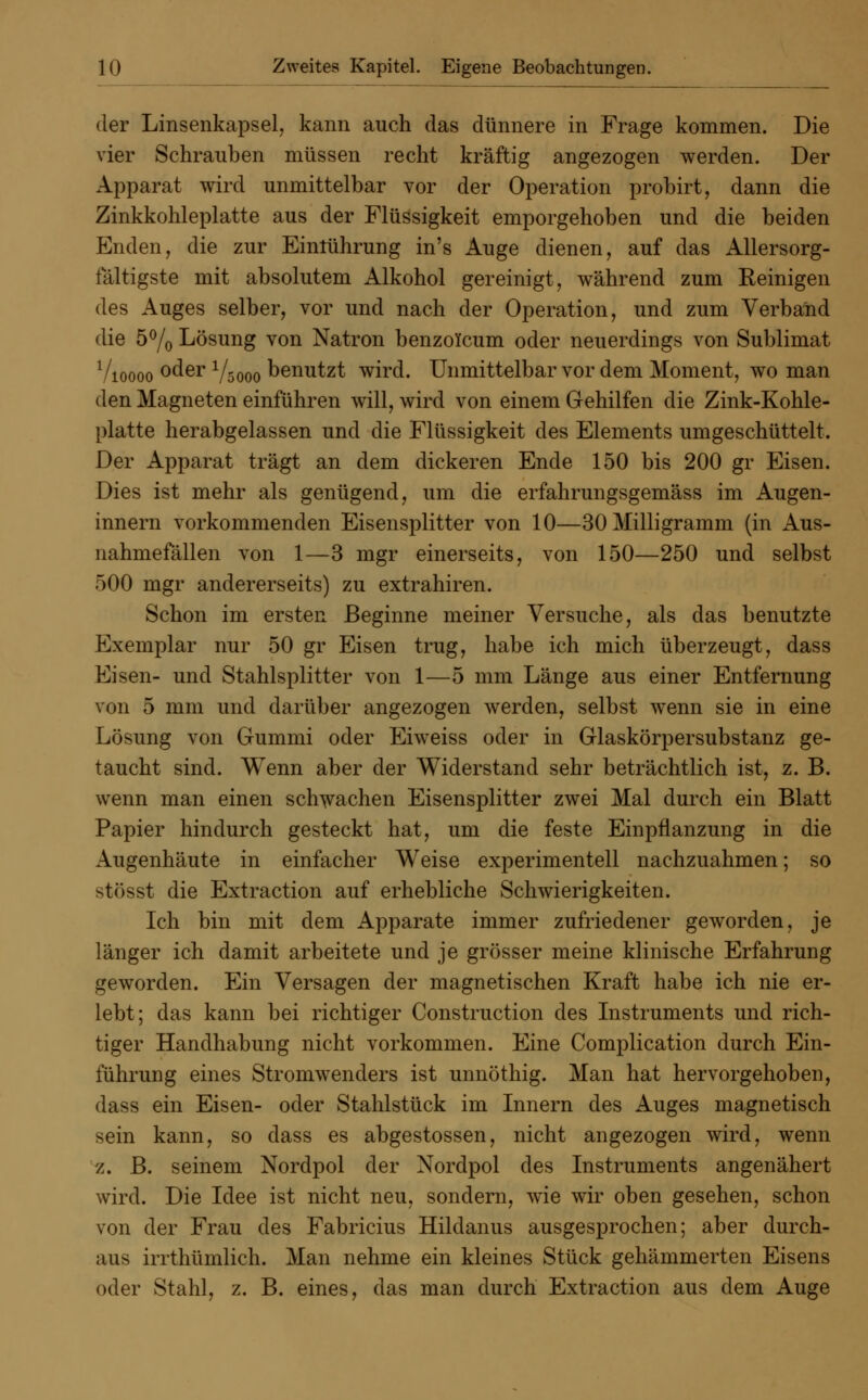der Linsenkapsel, kann auch das dünnere in Frage kommen. Die vier Schrauben müssen recht kräftig angezogen werden. Der Apparat wird unmittelbar vor der Operation probirt, dann die Zinkkohleplatte aus der Flüssigkeit emporgehoben und die beiden Enden, die zur Einlührung in's Auge dienen, auf das Allersorg- laltigste mit absolutem Alkohol gereinigt, während zum Reinigen des Auges selber, vor und nach der Operation, und zum Verband die 5°/0 Lösung von Natron benzolcum oder neuerdings von Sublimat Vioooo °der Vsooo benutzt wird. Unmittelbar vor dem Moment, wo man den Magneten einführen will, wird von einem Gehilfen die Zink-Kohle- platte herabgelassen und die Flüssigkeit des Elements umgeschüttelt. Der Apparat trägt an dem dickeren Ende 150 bis 200 gr Eisen. Dies ist mehr als genügend, um die erfahrungsgemäss im Augen- innern vorkommenden Eisensplitter von 10—30 Milligramm (in Aus- nahmefällen von 1—3 mgr einerseits, von 150—250 und selbst 500 mgr andererseits) zu extrahiren. Schon im ersten Beginne meiner Versuche, als das benutzte Exemplar nur 50 gr Eisen trug, habe ich mich überzeugt, dass Eisen- und Stahlsplitter von 1—5 mm Länge aus einer Entfernung von 5 mm und darüber angezogen werden, selbst wenn sie in eine Lösung von Gummi oder Eiweiss oder in Glaskörpersubstanz ge- taucht sind. Wenn aber der Widerstand sehr beträchtlich ist, z. B. wenn man einen schwachen Eisensplitter zwei Mal durch ein Blatt Papier hindurch gesteckt hat, um die feste Einpflanzung in die Augenhäute in einfacher Weise experimentell nachzuahmen; so stösst die Extraction auf erhebliche Schwierigkeiten. Ich bin mit dem Apparate immer zufriedener geworden, je länger ich damit arbeitete und je grösser meine klinische Erfahrung geworden. Ein Versagen der magnetischen Kraft habe ich nie er- lebt; das kann bei richtiger Construction des Instruments und rich- tiger Handhabung nicht vorkommen. Eine Complication durch Ein- führung eines Stromwenders ist unnöthig. Man hat hervorgehoben, dass ein Eisen- oder Stahlstück im Innern des Auges magnetisch sein kann, so dass es abgestossen, nicht angezogen wird, wenn z. B. seinem Nordpol der Nordpol des Instruments angenähert wird. Die Idee ist nicht neu, sondern, wie wir oben gesehen, schon von der Frau des Fabricius Hildanus ausgesprochen; aber durch- aus irrthümlich. Man nehme ein kleines Stück gehämmerten Eisens oder Stahl, z. B. eines, das man durch Extraction aus dem Auge