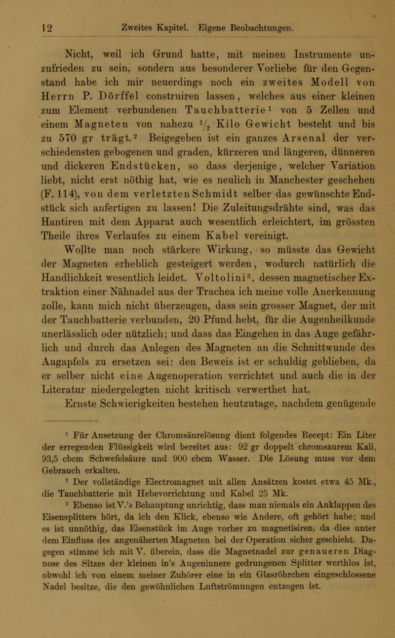 Nicht, weil ich Grund hatte, mit meinen Instrumente un- zufrieden zu sein, sondern aus besonderer Vorliebe für den Gegen- stand habe ich mir neuerdings noch ein zweites Modell von Herrn P. Dörffel construiren lassen, welches aus einer kleinen zum Element verbundenen Tauchbatterie1 von 5 Zellen und einem Magneten von nahezu 1/2 Kilo Gewicht besteht und bis zu 570 gr trägt.2 Beigegeben ist ein ganzes Arsenal der ver- schiedensten gebogenen und graden, kürzeren und längeren, dünneren und dickeren Endstücken, so dass derjenige, welcher Variation liebt, nicht erst nöthig hat, wie es neulich in Manchester geschehen (F. 114), von dem verletzten Schmidt selber das gewünschte End- stück sich anfertigen zu lassen! Die Zuleitungsdrähte sind, was das Hantiren mit dem Apparat auch wesentlich erleichtert, im grössten Theile ihres Verlaufes zu einem Kabel vereinigt. Wollte man noch stärkere Wirkung, so müsste das Gewicht der Magneten erheblich gesteigert werden, wodurch natürlich die Handlichkeit wesentlich leidet. Voltolini3, dessen magnetischer Ex- traktion einer Nähnadel aus der Trachea ich meine volle Anerkennung zolle, kann mich nicht überzeugen, dass sein grosser Magnet, der mit der Tauchbatterie verbunden, 20 Pfund hebt, für die Augenheilkunde unerlässlich oder nützlich; und dass das Eingehen in das Auge gefähr- lich und durch das Anlegen des Magneten an die Schnittwunde des Augapfels zu ersetzen sei: den Beweis ist er schuldig geblieben, da er selber nicht eine Augenoperation verrichtet und auch die in der Literatur niedergelegten nicht kritisch verwerthet hat. Ernste Schwierigkeiten bestehen heutzutage, nachdem genügende 1 Für Ansetzung der Chromsäurelösung dient folgendes Eecept: Ein Liter der erregenden Flüssigkeit wird bereitet aus: 92 gr doppelt chromsaurem Kali, 93,5 cbcm Schwefelsäure und 900 cbcm Wasser. Die Lösung muss vor dem Gebrauch erkalten. 2 Der vollständige Electromagnet mit allen Ansätzen kostet etwa 45 Mk., die Tauchbatterie mit Hebevorrichtung und Kabel 25 Mk. 3 Ebenso ist V.'s Behauptung unrichtig, dass man niemals ein Anklappen des Eisensplitters hört, da ich den Klick, ebenso wie Andere, oft gehört habe; und es ist unnöthig, das Eisenstück im Auge vorher zu magnetisiren, da dies unter dem Einfluss des angenäherten Magneten bei der Operation sicher geschieht. Da- gegen stimme ich mitV. überein, dass die Magnetnadel zur genaueren Diag- nose des Sitzes der kleinen in's Augeninnere gedrungenen Splitter werthlos ist, obwohl ich von einem meiner Zuhörer eine in ein Glasröhrchen eingeschlossene Nadel besitze, die den gewöhnlichen Luftströmungen entzogen ist.