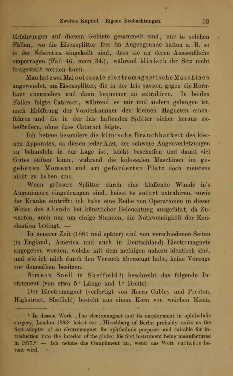 Erfahrungen auf diesem Gebiete gesammelt sind, nur in solchen Fällen, wo die Eisensplitter fest im Augengrunde haften z. B. so in der Sclerotica eingekeilt sind, dass sie an deren Aussenfläche emporragen (Fall 46, mein 34.), während klinisch ihr Sitz nicht festgestellt werden kann. ManhatzweiMalcolossale electromagnetis che Maschinen angewendet, um Eisensplitter, die in der Iris sassen, gegen die Horn- haut anzuziehen und dann bequemer zu extrahiren. In beiden Fällen folgte Cataract, während es mir und andern gelungen ist, nach Eröffnung der Vorderkammer den kleinen Magneten einzu- führen und die in der Iris haftenden Splitter sicher heraus zu- befördern, ohne dass Cataract folgte. Ich betone besonders die klinische Brauchbarkeit des klei- nen Apparates, da diesen jeder Arzt, der schwere Augenverletzungen zu behandeln in der Lage ist, leicht beschaffen und damit viel Gutes stiften kann, während die kolossalen Maschinen im ge- gebenen Moment und am geforderten Platz doch meistens nicht zu haben sind. Wenn grössere Splitter durch eine klaffende Wunde in's Augeninnere eingedrungen sind, heisst es sofort extrahiren, sowie der Kranke eintrifft: ich habe eine Reihe von Operationen in dieser Weise des Abends bei künstlicher Beleuchtung ausgeführt, da Zu- warten, auch nur um einige Stunden, die Notwendigkeit der Enu- cleation bedingt. — In neuerer Zeit (1881 und später) sind von verschiedenen Seiten (in England, America und auch in Deutschland) Electromagnete angegeben worden, welche mit dem meinigen nahezu identisch sind, und wie ich mich durch den Versuch überzeugt habe, keine Vorzüge vor demselben besitzen. Simeon Snell in Sheffield1) beschreibt das folgende In- strument (von etwa 5 Länge und 1 Breite): Der Electromagnet (verfertigt von Herrn Cubley und Preston, Highstreet, Sheffield) besteht aus einem Kern von weichen Eisen, 1 In dessen Werk „The electromagnet and its employment in Ophthalmie surgery, London 1883 heisst es: „Hirschberg of Berlin probably ranks as the first adopter of an electromagnet for Ophthalmie purposes and suitable for in- troduetion into the interior oftheglobe; his first instrument being manufactured in 1877, — Ich nehme das Compliment an, wenn das Wort suitable be- tont wird.