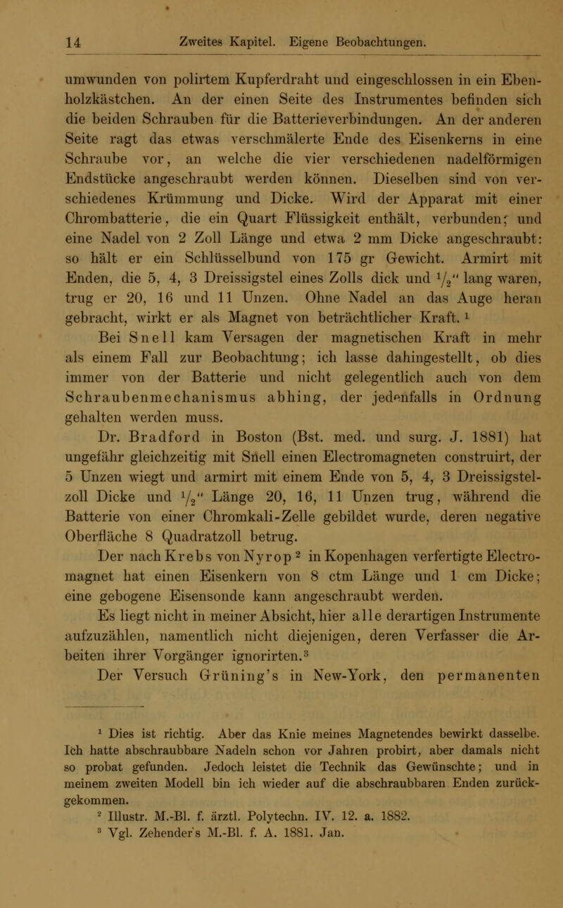 umwunden von polirtem Kupferdraht und eingeschlossen in ein Eben- holzkästchen. An der einen Seite des Instrumentes befinden sich die beiden Schrauben für die Batterie Verbindungen. An der anderen Seite ragt das etwas verschmälerte Ende des Eisenkerns in eine Schraube vor, an welche die vier verschiedenen nadeiförmigen Endstücke angeschraubt werden können. Dieselben sind von ver- schiedenes Krümmung und Dicke. Wird der Apparat mit einer Chrombatterie, die ein Quart Flüssigkeit enthält, verbunden; und eine Nadel von 2 Zoll Länge und etwa 2 mm Dicke angeschraubt: so hält er ein Schlüsselbund von 175 gr Gewicht. Armirt mit Enden, die 5, 4, 3 Dreissigstel eines Zolls dick und 1/2 lang waren, trug er 20, 16 und 11 Unzen. Ohne Nadel an das Auge heran gebracht, wirkt er als Magnet von beträchtlicher Kraft. l Bei Snell kam Versagen der magnetischen Kraft in mehr als einem Fall zur Beobachtung; ich lasse dahingestellt, ob dies immer von der Batterie und nicht gelegentlich auch von dem Schraubenmechanismus abhing, der jedenfalls in Ordnung gehalten werden muss. Dr. Bradford in Boston (Bst, med. und surg. J. 1881) hat ungefähr gleichzeitig mit Snell einen Electromagneten construirt, der 5 Unzen wiegt und armirt mit einem Ende von 5, 4, 3 Dreissigstel- zoll Dicke und 1/2 Länge 20, 16, 11 Unzen trug, während die Batterie von einer Chromkali-Zelle gebildet wurde, deren negative Oberfläche 8 Quadratzoll betrug. Der nach Krebs von Nyrop 2 in Kopenhagen verfertigte Electro- magnet hat einen Eisenkern von 8 ctm Länge und 1 cm Dicke; eine gebogene Eisensonde kann angeschraubt werden. Es liegt nicht in meiner Absicht, hier alle derartigen Instrumente aufzuzählen, namentlich nicht diejenigen, deren Verfasser die Ar- beiten ihrer Vorgänger ignorirten.3 Der Versuch Grüning's in New-York, den permanenten 1 Dies ist richtig. Aber das Knie meines Magnetendes bewirkt dasselbe. Ich hatte abschraubbare Nadeln schon vor Jahren probirt, aber damals nicht so probat gefunden. Jedoch leistet die Technik das Gewünschte; und in meinem zweiten Modell bin ich wieder auf die abschraubbaren Enden zurück- gekommen. 2 Illustr. M.-Bl. f. ärztl. Polytechn. IV. 12. a. 1882. 3 Vgl. Zehenders M.-Bl. f. A. 1881. Jan.