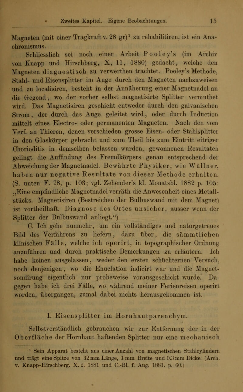 Magneten (mit einer Tragkraft v. 28 gr)l zu rehabilitiren, ist ein Ana- chronismus. Schliesslich sei noch einer Arbeit P o o 1 e y' s (im Archiv von Knapp und Hirschberg, X, 11, 1880) gedacht, welche den Magneten diagnostisch zu verwerthen trachtet. Pooley's Methode. Stahl- und Eisensplitter im Auge durch den Magneten nachzuweisen und zu localisiren, besteht in der Annäherung einer Magnetnadel an die Gegend, wo der vorher selbst magnetisirte Splitter vermuthet wird. Das Magnetisiren geschieht entweder durch den galvanischen Strom, der durch das Auge geleitet wird, oder durch Induction mittelt eines Electro- oder permanenten Magneten. Nach den vom Verf. an Thieren, denen verschieden grosse Eisen- oder Stalilsplitter in den Glaskörper gebracht und zum Theil bis zum Eintritt eitriger Chorioditis in demselben belassen wurden, gewonnenen Resultaten gelingt die Auffindung des Fremdkörpers genau entsprechend der Abweichung der Magnetnadel. Bewährte Physiker, wie Wüllner. haben nur negative Resultate von dieser Methode erhalten. (S. unten F. 78, p. 103; vgl. Zehender's kl. Monatsbl. 1882 p. 105: „Eine empfindliche Magnetnadel verräth die Anwesenheit eines Metall- stücks. Magnetisiren (Bestreichen der Bulbuswand mit dem Magnet) ist vortheilhaft. Diagnose des Ortes unsicher, ausser wenn der Splitter der Bulbuswand anliegt.) C. Ich gehe nunmehr, um ein vollständiges und naturgetreues Bild des Verfahrens zu liefern, dazu über, die sämmtlichen klinischen Fälle, welche ich operirt, in topographischer Ordnung anzuführen und durch praktische Bemerkungen zu erläutern. Ich habe keinen ausgelassen, weder den ersten schüchternen Versuch, noch denjenigen, wo die Enuclation indicirt war und die Magnet- sondirung eigentlich nur probeweise vorausgeschickt wurde. Da- gegen habe ich drei Fälle, wo während meiner Ferienreisen operirt worden, übergangen, zumal dabei nichts herausgekommen ist. I. Eisensplitter im Hornhautparenchym. Selbstverständlich gebrauchen wir zur Entfernung der in der Oberfläche der Hornhaut haftenden Splitter nur eine mechanisch 1 Sein Apparat besteht aus einer Anzahl von magnetischen Stahlcylindern und trägt eine Spitze von 32 mm Länge, 1mm Breite und 0.3 mm Dicke. (Arch. v. Knapp-Hirschberg. X. 2. 1881 und C.-Bl. f. Aug. 1881. p. 60.)