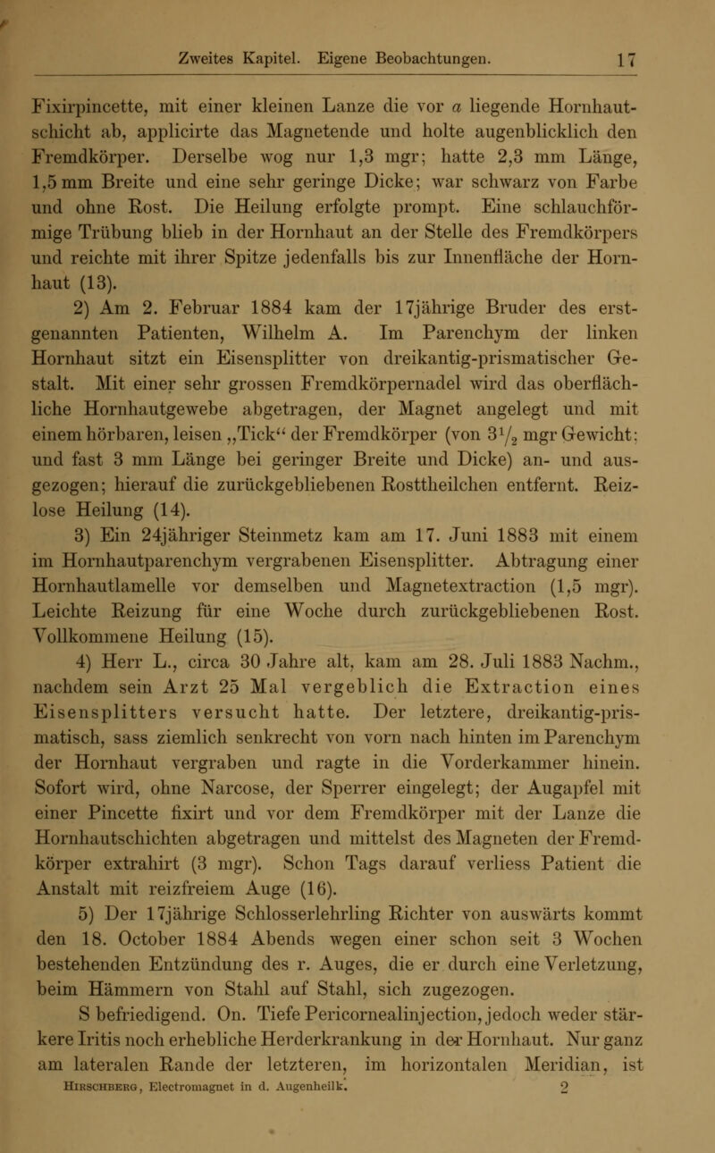 Fixirpincette, mit einer kleinen Lanze die vor a liegende Hornhaut- schicht ab, applicirte das Magnetende und holte augenblicklich den Fremdkörper. Derselbe wog nur 1,3 mgr; hatte 2,3 mm Länge, 1,5mm Breite und eine sehr geringe Dicke; war schwarz von Farbe und ohne Rost. Die Heilung erfolgte prompt. Eine schlauchför- mige Trübung blieb in der Hornhaut an der Stelle des Fremdkörpers und reichte mit ihrer Spitze jedenfalls bis zur Innenfläche der Horn- haut (13). 2) Am 2. Februar 1884 kam der 17jährige Bruder des erst- genannten Patienten, Wilhelm A. Im Parenchym der linken Hornhaut sitzt ein Eisensplitter von dreikantig-prismatischer Ge- stalt. Mit einer sehr grossen Fremdkörpernadel wird das oberfläch- liche Hornhautgewebe abgetragen, der Magnet angelegt und mit einem hörbaren, leisen „Tick der Fremdkörper (von 3y2 mgr Gewicht: und fast 3 mm Länge bei geringer Breite und Dicke) an- und aus- gezogen; hierauf die zurückgebliebenen Rosttheilchen entfernt. Reiz- lose Heilung (14). 3) Ein 24jähriger Steinmetz kam am 17. Juni 1883 mit einem im Hornhautparenchym vergrabenen Eisensplitter. Abtragung einer Hornhautlamelle vor demselben und Magnetextraction (1,5 mgr). Leichte Reizung für eine Woche durch zurückgebliebenen Rost. Vollkommene Heilung (15). 4) Herr L., circa 30 Jahre alt, kam am 28. Juli 1883 Nachm., nachdem sein Arzt 25 Mal vergeblich die Extraction eines Eisensplitters versucht hatte. Der letztere, dreikantig-pris- matisch, sass ziemlich senkrecht von vorn nach hinten im Parenchym der Hornhaut vergraben und ragte in die Vorderkammer hinein. Sofort wird, ohne Narcose, der Sperrer eingelegt; der Augapfel mit einer Pincette fixirt und vor dem Fremdkörper mit der Lanze die Hornhautschichten abgetragen und mittelst des Magneten der Fremd- körper extrahirt (3 mgr). Schon Tags darauf verliess Patient die Anstalt mit reizfreiem Auge (16). 5) Der 17jährige Schlosserlehrling Richter von auswärts kommt den 18. October 1884 Abends wegen einer schon seit 3 Wochen bestehenden Entzündung des r. Auges, die er durch eine Verletzung, beim Hämmern von Stahl auf Stahl, sich zugezogen. S befriedigend. On. Tiefe Pericornealinjection, jedoch weder stär- kere Iritis noch erhebliche Herderkrankung in der Hornhaut. Nur ganz am lateralen Rande der letzteren, im horizontalen Meridian, ist Hirschberg, Electromagnet in d. Augenheilk. 9