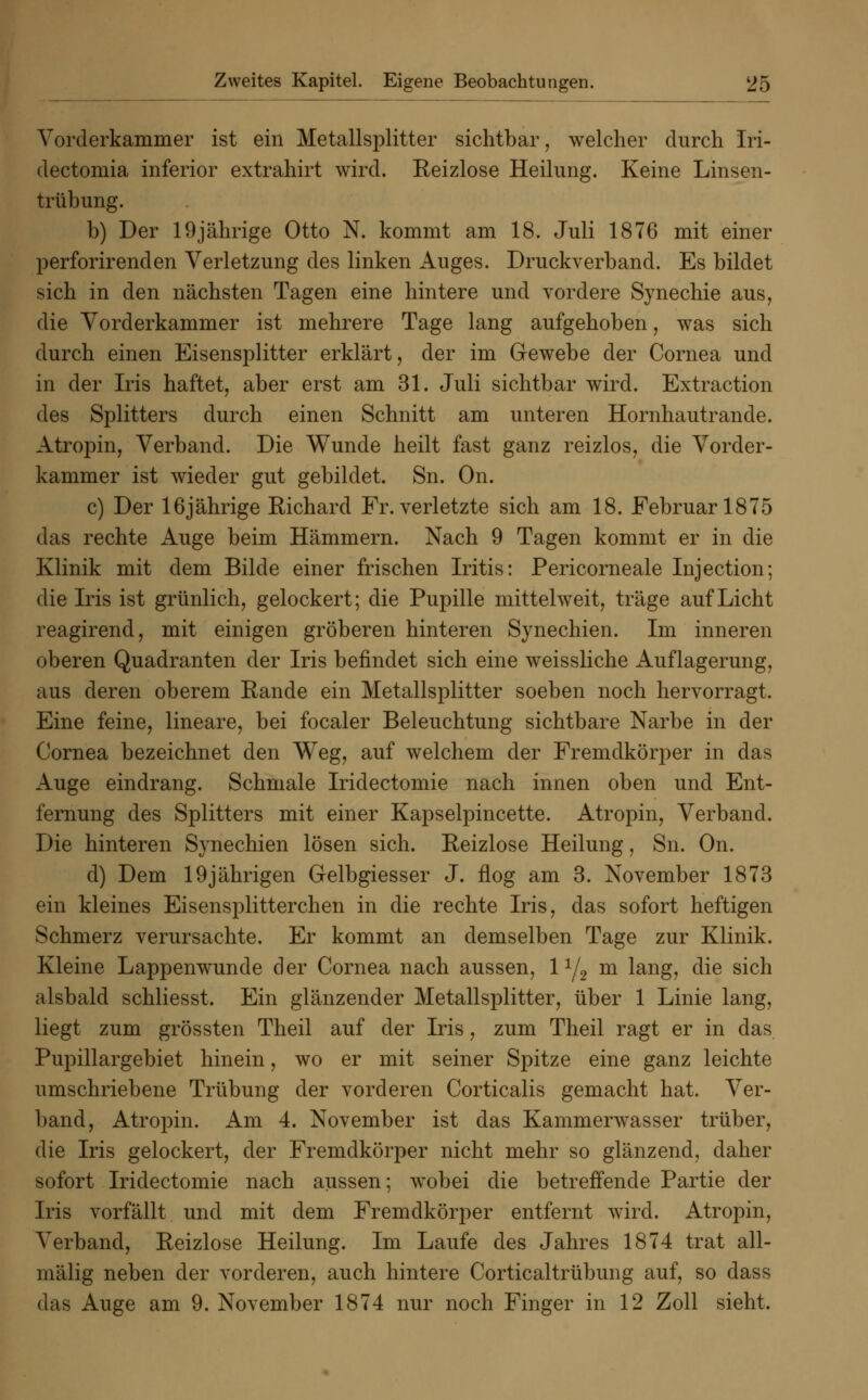 Vorderkammer ist ein Metallsplitter sichtbar, welcher durch Iri- dectomia inferior extrahirt wird. Reizlose Heilung. Keine Linsen- trübung. b) Der 19jährige Otto N. kommt am 18. Juli 1876 mit einer perforirenclen Verletzung des linken Auges. Druckverband. Es bildet sich in den nächsten Tagen eine hintere und vordere Synechie aus, die Vorderkammer ist mehrere Tage lang aufgehoben, was sich durch einen Eisensplitter erklärt, der im Gewebe der Cornea und in der Iris haftet, aber erst am 31. Juli sichtbar wird. Extraction des Splitters durch einen Schnitt am unteren Hornhautrande. Atropin, Verband. Die Wunde heilt fast ganz reizlos, die Vorder- kammer ist wieder gut gebildet. Sn. On. c) Der 16jährige Eichard Fr. verletzte sich am 18. Februar 1875 das rechte Auge beim Hämmern. Nach 9 Tagen kommt er in die Klinik mit dem Bilde einer frischen Iritis: Pericorneale Injection; die Iris ist grünlich, gelockert; die Pupille mittelweit, träge auf Licht reagirend, mit einigen gröberen hinteren Synechien. Im inneren oberen Quadranten der Iris befindet sich eine weissliche Auflagerung, aus deren oberem Rande ein Metallsplitter soeben noch hervorragt. Eine feine, lineare, bei focaler Beleuchtung sichtbare Narbe in der Cornea bezeichnet den Weg, auf welchem der Fremdkörper in das Auge eindrang. Schmale Iridectomie nach innen oben und Ent- fernung des Splitters mit einer Kapselpincette. Atropin, Verband. Die hinteren Synechien lösen sich. Reizlose Heilung, Sn. On. d) Dem 19jährigen Gelbgiesser J. flog am 3. November 1873 ein kleines Eisensplitterchen in die rechte Iris, das sofort heftigen Schmerz verursachte. Er kommt an demselben Tage zur Klinik. Kleine Lappenwunde der Cornea nach aussen, 11/2 m lang, die sich alsbald schliesst. Ein glänzender Metallsplitter, über 1 Linie lang, liegt zum grössten Theil auf der Iris, zum Theil ragt er in das Pupillargebiet hinein, wo er mit seiner Spitze eine ganz leichte umschriebene Trübung der vorderen Corticalis gemacht hat. Ver- band, Atropin. Am 4. November ist das Kammerwasser trüber, die Iris gelockert, der Fremdkörper nicht mehr so glänzend, daher sofort Iridectomie nach aussen; wobei die betreffende Partie der Iris vorfällt und mit dem Fremdkörper entfernt wird. Atropin, Verband, Reizlose Heilung. Im Laufe des Jahres 1874 trat all- mälig neben der vorderen, auch hintere Corticaltrübung auf, so dass das Auge am 9. November 1874 nur noch Finger in 12 Zoll sieht.