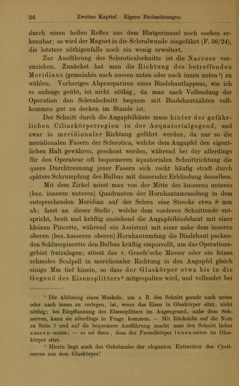 durch einen hellen Reflex aus dem Blutgerinnsel noch soeben er- kennbar; so wird der Magnet in die Scleralwunde eingeführt (F. 36/24), die letztere nötigenfalls noch ein wenig erweitert. Zur Ausführung des Scleroticalschnitts ist die Narcose vor- zuziehen. Zunächst hat man die Richtung des betreffenden Meridians (gemeinhin nach aussen unten oder nach innen unten1) zu wählen. Vorheriges Abpraepariren eines Bindehautlappens, wie ich es anfangs geübt, ist nicht nöthig, da man nach Vollendung der Operation den Scleralschnitt bequem mit Bindehautnähten voll- kommen gut zu decken im Stande ist. Der Schnitt durch die Augapfelhäute muss hinter der gefähr- lichen Ciliarkörperregion in der Aequatorialgegend, und zwar in meridionaler Richtung geführt werden, da nur so die meridionalen Fasern der Sclerotica, welche dem Augapfel den eigent- lichen Halt gewähren, geschont werden, während bei der allerdings für den Operateur oft bequemeren äquatorialen Schnittrichtung die quere Durchtrennung jener Fasern sich recht häufig straft durch spätere Schrumpfung des Bulbus mit dauernder Erblindung desselben. Mit dem Zirkel misst man von der Mitte des äusseren unteren (bez. inneren unteren) Quadranten der Hornhautumrandung in dem entsprechenden Meridian auf der Sclera eine Strecke etwa 8 mm ab; fasst an dieser Stelle, welche dem vorderen Schnittende ent- spricht, breit und kräftig anziehend die Augapfelbindehaut mit einer kleinen Pincette, während ein Assistent mit einer nahe dem inneren oberen (bez. äusseren oberen) Hornhautumfang die Bindehaut packen- den Schlusspincette den Bulbus kräftig emporrollt, um das Operations- gebiet freizulegen; stösst das v. Graefe'sche Messer oder ein feines schmales Scalpell in meridionaler Richtung in den Augapfel gleich einige Mm tief hinein, so dass der Glaskörper etwa bis in die Gegend des Eisensplitters2 mitgespalten wird, und vollendet bei 1 Die Ablösung eines Muskels, um z. B. den Schnitt gerade nach unten oder nach innen zu verlegen, ist, wenn das Eisen in Glaskörper sitzt, nicht nöthig; bei Einpflanzung des Eisen Splitters im Augengrund, nahe dem Seh- nerven, kann sie allerdings in Frage kommen. — Mit Rücksicht auf die Note zu Seite 5 und auf die bequemere Ausführung macht man den Schnitt lieber aussen-unten; — es sei denn, dass der Fremdkörper innen-unten im Glas- körper sitzt. - Hierin hegt auch das Geheimniss der eleganten Extraction des Cysti- cercus aus dem Glaskörper!