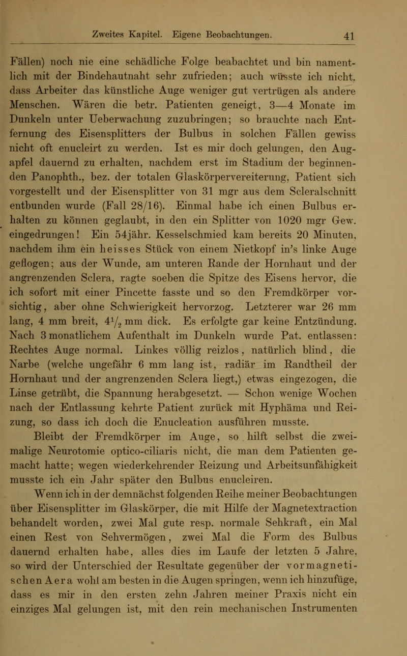 Fällen) noch nie eine schädliche Folge beabachtet und bin nament- lich mit der Bindehautnaht sehr zufrieden; auch wirsste ich nicht. dass Arbeiter das künstliche Auge weniger gut vertrügen als andere Menschen. Wären die betr. Patienten geneigt, 3—4 Monate im Dunkeln unter Ueberwachung zuzubringen; so brauchte nach Ent- fernung des Eisensplitters der Bulbus in solchen Fällen gewiss nicht oft enucleirt zu werden. Ist es mir doch gelungen, den Aug- apfel dauernd zu erhalten, nachdem erst im Stadium der beginnen- den Panophth., bez. der totalen Glaskörpervereiterung, Patient sich vorgestellt und der Eisensplitter von 31 mgr aus dem Scleralschnitt entbunden wurde (Fall 28/16). Einmal habe ich einen Bulbus er- halten zu können geglaubt, in den ein Splitter von 1020 mgr Gew. eingedrungen! Ein 54jähr. Kesselschmied kam bereits 20 Minuten, nachdem ihm ein heisses Stück von einem Nietkopf in's linke Auge geflogen; aus der Wunde, am unteren Rande der Hornhaut und der angrenzenden Sclera, ragte soeben die Spitze des Eisens hervor, die ich sofort mit einer Pincette fasste und so den Fremdkörper vor- sichtig, aber ohne Schwierigkeit hervorzog. Letzterer war 26 mm lang, 4 mm breit, 41/,, mm dick. Es erfolgte gar keine Entzündung. Nach 3 monatlichem Aufenthalt im Dunkeln wurde Pat. entlassen: Rechtes Auge normal. Linkes völlig reizlos, natürlich blind, die Narbe (welche ungefähr 6 mm lang ist, radiär im Randtheil der Hornhaut und der angrenzenden Sclera liegt,) etwas eingezogen, die Linse getrübt, die Spannung herabgesetzt. — Schon wenige Wochen nach der Entlassung kehrte Patient zurück mit Hyphäma und Rei- zung, so dass ich doch die Enucleation ausführen musste. Bleibt der Fremdkörper im Auge, so hilft selbst die zwei- malige Neurotomie optico-ciliaris nicht, die man dem Patienten ge- macht hatte; wegen wiederkehrender Reizung und Arbeitsunfähigkeit musste ich ein Jahr später den Bulbus enucleiren. Wenn ich in der demnächst folgenden Reihe meiner Beobachtungen über Eisensplitter im Glaskörper, die mit Hilfe der Magnetextraction behandelt worden, zwei Mal gute resp. normale Sehkraft, ein Mal einen Rest von Sehvermögen, zwei Mal die Form des Bulbus dauernd erhalten habe, alles dies im Laufe der letzten 5 Jahre, so wird der Unterschied der Resultate gegenüber der vormagneti- schen Aera wohl am besten in die Augen springen, wenn ich hinzufüge, dass es mir in den ersten zehn Jahren meiner Praxis nicht ein einziges Mal gelungen ist, mit den rein mechanischen Instrumenten